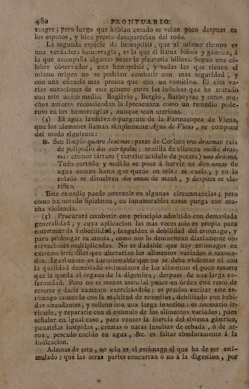 los esputos , y bien presto desaparécian del todo. La segunda especie de hemoptísis, que al mismo tiempo es una verdadera hemorragia , es la que él llama biliosa y gástrica, á la que acompaña algunas veces-la pleuresia biliosa. Segun este có. lebre observador, esta hemoptísis ; y todas las que tienen el mismo origen no se podiian combatir con mas seguridad y con una eficacia mas pronta que con un vomitivo, Él. cita va- con este único medio. Baglivio , Bergio , Barbeyrac. y otros mu- chos autores recomiendan la i ipecacuana como un remedio pode» roso en las hemorragias, aunque sean uterinas, ; del modo siguiente: | Je. Sen limpio quatro draémas : pasas de Corisito tres dracmas: raiz us de polipodio dos escrúpulos : semilla de cilantro media, drac- Todo cortado y molido se pone á hervir.en. diez,onzas de - agua comun. hasta que quede en seis: se:cuelag. y en-lo colado se sue Eg ido onzas de maná ¿y despues se clan rifica uus r | Éste reinedio ob convenir en aliada circunstancias; 5 pera como hà notado Spielman,, en inpune abica casos «purga Con .mu- - violeágia.i ciu 8 dee (5). . Precuraré tibi este principio odititidos con beianilada géneralidad , y cuya aplicacion las mas veces solo es propia para entretenerila imbecilidad , languidez ó debilidad del estómago, y para prolongar « su atonía,, como nos lo demuestran diariamente ob- servacionés m ltiplicadas. No es dudable ':que hay: estómagos en extremo árritalil dos: ;Igualmente-es. ¡incontestable queno se debe.violentar ni con la qualidad demasiado estimulante de los alimentos el poco resorte que le queda al órgano de la digestion j; despues de una larga en- fermedad. Pero no es menos esencial ¡peñer-en órden éste resto de resorte y: darle aumento exercitándole :. es preciso excitar este es- tómago tanteadoe con la multitud de remedios; debilitado eon bebi- das abundantes, y relleno con una larga inacción :-es.necesario ir ritarle, y repararle con el estímulo de los alimentos: variados; pues señalar en igual caso , para vencer lá inercia del sistema. gástrico, ;panatelas insípidas ,; cremas ó natas insulsas de.cebada ,.ó de ar- Yoz; pescado cocido en agua: ? Ac. es, faltar absolutamente á la indicacion. 15 Ademas de esto; no solo.es yel. estómago. el. que ha de ser .esti- mulado : que las otras partes concurran ó no á la digestion , por *