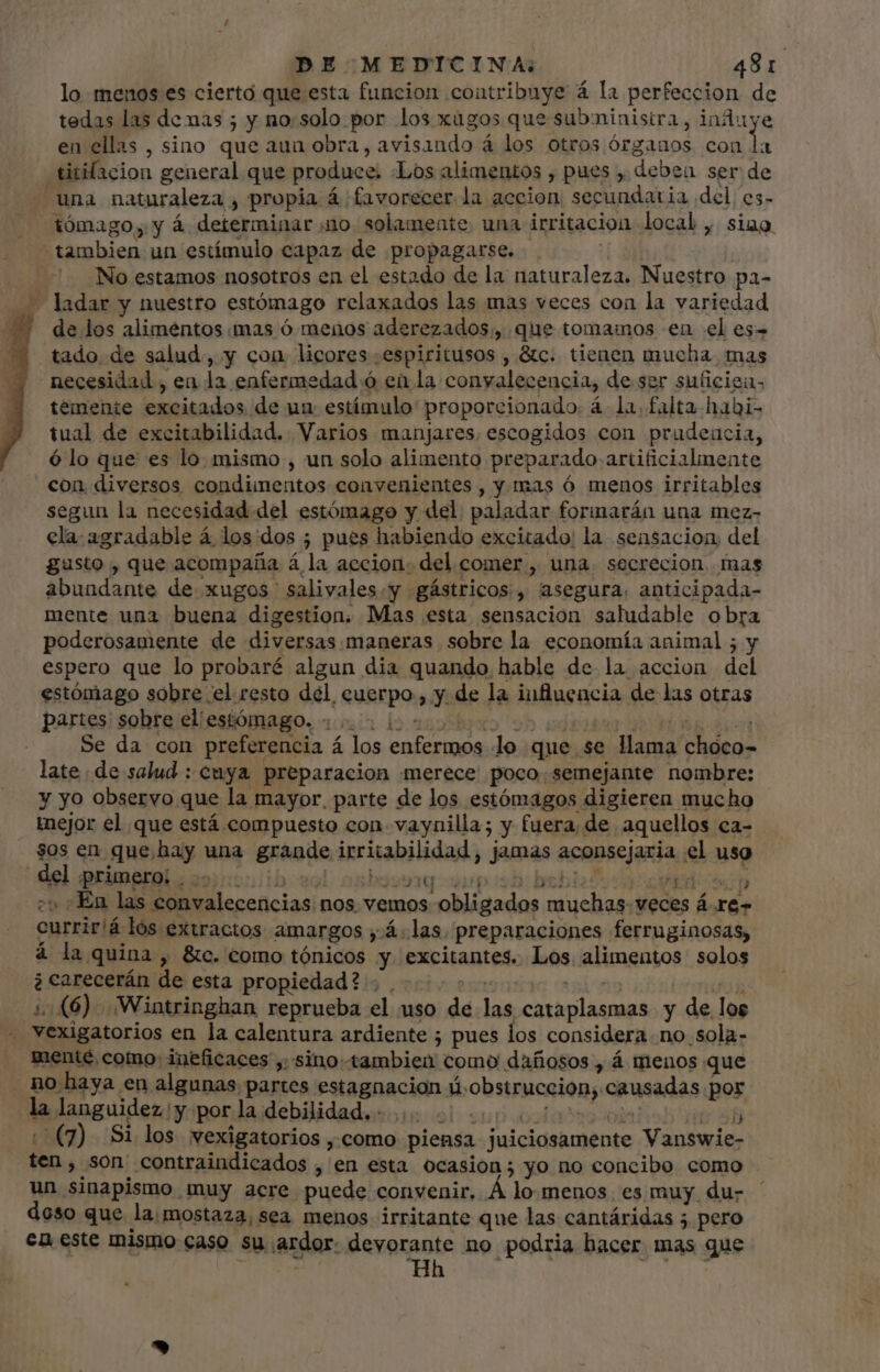 T lo menos es cierto que esta funcion contribuye á la perfeccion de tedas las de nas ; y no:solo por los xugos que subministra, induye en ellas , sino que aun obra, avisando á los otros órganos con la titifacion general que produce; «Los alimentos , pues , deben ser de tómago, y á determinar no solamente una irritación local , siao. No estamos nosotros en el estado de la naturaleza. Nuestro pa- ladar y nuestro estómago relaxados las mas veces con la variedad de los alimentos mas ó menos aderezados;, que tomamos en el es- tado de salud, y con licores .espiritusos , &amp;c. tienen mucha, mas necesidad , ea la enfermedad ó en la conyalecencia, de ser suficiea- temente excitados de un estímulo proporcionado. á. la. falta habi- tual de excitabilidad. Varios manjares, escogidos con prudencia, ó lo que es lo. mismo , un solo alimento preparado artificialmente segun la necesidad del estómago y del. paladar forimarán una mez- ela agradable á los dos ; pues habiendo excitado: la sensacion del gusto , que acompaña á la accion: del comer , una. secrecion. mas abundante de xugos salivales.y gástricos, asegura. anticipada- mente una buena digestion. Mas esta sensacion saludable obra poderosamente de diversas maneras sobre la economía animal ; y espero que lo probaré algun dia quando hable de la accion del estómago sobre el resto del, cuerpo ; y de la influencia de las otras partes sobre el estómago, 4.5 loo o ooo de dis Se da con preferencia á los enfermos lo que se llama choco- late de salud : cuya preparacion merece poco. semejante nombre: y yo observo que la mayor, parte de los estómagos digieren mucho inejor el que está compuesto con. vaynilla; y fuera, de aquellos ca- $0s en que hay una grande irritabilidad, jamas aconsejaria el uso 4 8G DOSQd-Ssp:$22,D$D5! GV EO WOOD 7» : En las convalecencias nos vemos obligados muchas- veces á re- currir!á lós extractos amargos ;.4.las. preparaciones ferruginosas, á la quina , &amp;c. como tónicos y excitantes. Los alimentos solos à carecerán de esta propiedad? . . ARTO ads [^mi OR 1:£6) Wintringhan reprueba el uso de las cataplasmas y de los mente como: ineficaces , sino tambien como dañosos , á menos que no haya en algunas partes estagnacion úobstruccion, causadas por la languidez y por la debilidad. 0000000010000 vob (7) Si los wexigatorios ,como piensa juiciosamente Vanswie- ten , son contraindicados , en esta ocasion; yo no concibo como un sinapismo muy acre puede convenir. À lo menos. es muy du- doso que laimostaza, sea menos irritante que las cantáridas 5 pero en este mismo caso su ardor: devorante no podria hacer mas que Hh | 31