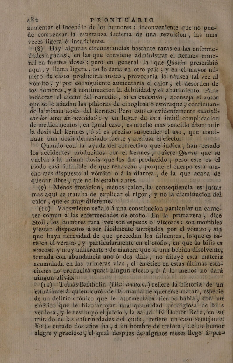aumentar el incendio de los humores : inconveniente que no pue- de compensar. la esperanza incierta de una revulsion, las mas veces ligcra é' insuficiente. : ^(8) Hay algunas circunstancias bastante raras en las enferme- didis agúdas', en las que conviene administrar el kermes mine- fal en fuertes doses; pero: en general la: que Quarin prescribió aquí, y llama ligera , no. lo seria en otro pais; y en el mayor má- . mero de casos produciria ansias, provocaria la náusea tal vez al - vómito, y por consiguiente aumentaria el calor, el desórden de - los humores , y á continuacion la debilidad y el abatimiento. Para moderar el eiecto' del reimedio , si es excesivo , aconseja el autor que se le añadan las pildoras de cinoglosa'ó estoraque j continuan- do la misma dosis. del kerines. Pero esto es evidentemente maultipli- eúr-los seres sin-necesidad 5 y en lugar de esta inútil complicacion de medicamentos , en igual caso, es mucho mas sencillo disminuir la dosis del kermes , Ó si es preciso suspender el uso , que conti- puar una dosis demasiado fuerte y atenuar el efecto. | - Quando-con la ayuda del correctivo que indica , han. cesado tós accidentes producidos por. el kermes , quiere Oúarin que se vuelva á la misma dosis que los ha producido ; pero este es el inodo casi infalible de que renazean ; porque el cuerpo está mu- cho mas dispuesto al vómito ó á la diarrea, ms la prs aure de quede libre, que no lo estaba antes. (9) Menos frotacion, ménos calor la conseqüencia es' justas mas aquí se trataba de explicar el rigor y y no la disminucion del heo que es truy diferente: 2 T EIE : (10) Vanswieten señaló 4 una constituéión particular un carae- ter comun á las enferinedades de otofio. En la primavera , dice Stoll , los ¿humores rara vez son espesos ó' viscosos : son movibles y estan: dispuestos Á ser fácilmente 'arrojados por el vómito, sin que haya necesidad de que precedan los diluentes , loque es ra- ró'en el vérano ; y particularmente” en el:otoño., en que la bilis es viscosa y muy adherente : de manera que si una | bebida. disolvente, tomada con abundancia uno ó dos dias, no diluye esta materia acumulada en las primeras vias , el emético en estas últimas ésta- ciones no producirá Lit bct efecto , 64 lo: menos no dará ningun alivio. : ¿AA Tomás Baitholin (Hist: ahatoifi lj refi lá tbe: de on estudiante 'á quien»curó de: la -manía de quererse matar , especie de un delirio crónico que le atormentaba tiempo hábia , con' un emético qué le hizo arrojar Una quantidad prodigiosa de bilis verdosa , y le restituyó el juicio y la salud. 'El Doctor Reiz, en su tratado de las enfermedades del cütis, refiere un caso semejante; Yo he curado dos años ha, á un hombre de treinta, de un humor alegre y: gracioso'; el: qual despues de:algunos meses: llegó 40 per »