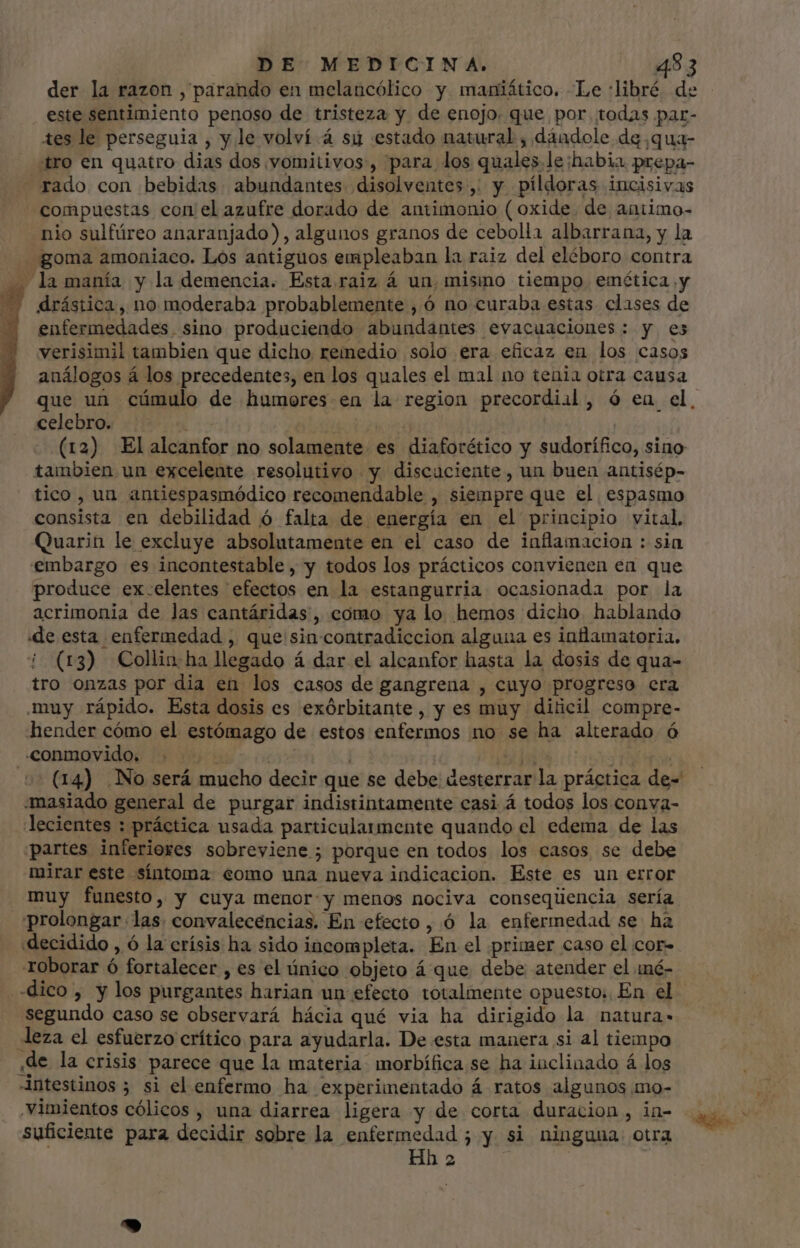 der la razon , párando en melancólico y. maniático. Le :libré de este sentimiento penoso de tristeza y de enojo. que por todas par- tes le perseguia , y le volví á sy estado natural , dándole dg ,qua- tro en quatro dias dos vomitivos, para los quales.le habia prepa- rado con bebidas abundantes disolventes, y píldoras incisivas compuestas con el azufre dorado de antimonio ( oxide. de aniimo- nio sulfúreo anaranjado), algunos granos de cebolla albarrana, y la goma amoniaco. Los antiguos empleaban la raiz del eléboro contra — la manía y la demencia. Esta raiz á un. mismo tiempo emética y drástica, no moderaba probablemente , ó no curaba estas clases de enfermedades. sino produciendo abundantes evacuaciones: y es verisimil tambien que dicho remedio solo era eficaz eu los casos celebro. ^ -.. (12) Elaleanfor no solamente es diaforético y sudorífico, sino tambien un excelente resolutivo y discuciente, un buen antisép- tico , un antiespasmódico recomendable , siempre que el espasmo consista en debilidad ó falta de energía en el principio vital. Quarin le excluye absolutamente en el caso de inflamacion : sia embargo es incontestable , y todos los prácticos convienen en que produce ex.elentes efectos en la estangurria ocasionada por la acrimonia de las eantáridas, como ya lo hemos dicho hablando «de esta enfermedad , que sin contradiccion alguna es inflamatoria. ¡ (r3) Collin ha llegado á dar el alcanfor hasta la dosis de qua- tro onzas por dia en los casos de gangrena , cuyo progreso era muy rápido. Esta dosis es exórbitante , y es muy diticil compre- hender cómo el estómago de estos enfermos no se ha alterado ó conmovido. ... 5 d | 55 (14) No será mucho decir que se debe desterrar la práctica de- masiado general de purgar indistintamente casi á todos los conva- lecientes : práctica usada particularmente quando el edema de las partes inferiores sobreviene; porque en todos los casos se debe mirar este síntoma como una nueva indicacion. Este es un error muy funesto, y cuya menor:y menos nociva conseqüencia sería prolongar las. convalecencias. En efecto , ó la enfermedad se ha «decidido, ó la crísis ha sido incompleta. En el primer caso el cor- roborar ó fortalecer , es el único objeto á que debe atender el iné- dico, y los purgantes harian un efecto totalmente opuesto; En el segundo caso se observará hácia qué via ha dirigido la natura- leza el esfuerzo crítico para ayudarla. De esta manera si al tiempo ,de la crisis parece que la materia morbífica se ha inclinado á los intestinos 3 si el enfermo ha experimentado á ratos algunos mo- ,Vimientos cólicos , una diarrea ligera y de corta duracion, in- suficiente para decidir sobre la enfermedad ; y si ninguna otra Hh 2 y ^