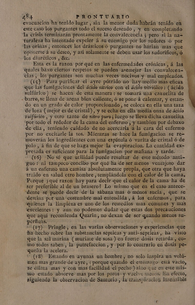evacuacion ha tenido lugar , sin la menor duda habrán tenido en este casó los purgantes todo el suceso deseado , y en completando la crisis terminarán prontamente la convalecencia ; ¿ pero si la na- turaleza ha intentado expeler á su enemigo por los sudores ó por las oriñas , entorices los drásticos.ó purgantes no harian mas que oponerse á su deseo, y así solamente se deben usar los sudoríficos, ó los diuréticos , &amp;c. * Esta es la razon por qué en las enfermedades crónicas, á las quales baxo ciertos respetos se pueden asemejar las convalecea- cias, los purgantes son muchas veces nocivos y mal empleados. (15) -Para purificar el ayre pútrido no hay:medio mas eficaz que las fumigáciones del ácido nítrico con el ácido vitriólico : ( ácido sulfúrico) se hacen de esta manera : se tomará una cazuelita de - barre, se llena de arena bien caliente, ó se pone á calentar, y estan- do en un grado de calor proporcionado , se coloca en ella una taza de loza ( mejor es de cristal), y se echa en ella media onza de ácido sulfúrico , y otro tanto de nitro puro; luego se lleva dicha cazuelita por todo “el rededor de la cama del enfermo; ,y tambien por debaxo de ella, teniendo cuidado de no acercarla á la cara del enfermo por no excitarle la tos. Mientras se hace la fumigacion se re- moverán los ingredientes con una espátula ó varita de cristal ó de palo, á fin de que se haga mejor la evaporacion. La cantidad ex- presada es suficiente para la fumigacion por mañana y tarde. (16) No sé que utilidad puede resultar de este método 'anti- guo: ni tampoco concibo por qué ha «de ser menos ventajoso dar á un enfermo una camisa absolutamente propia, que otra que haya traido en salud otro hombre , templándola con el calor de la cama, Porque ¿qué razon hay para decir que el calor de la cama ha de ser preferible al de un brasero? Lo mismo que en el caso antece- dente se puede decir de la sábana mas ó ménos sucia, que se destina por una costumbre mal entendida, á los enfermos , para quienes la limpieza es uno de los remedios mas comunes y mas excelentes : y aun no podemos dudar que estas dos precauciones que aquí recomienda Quarin, no dexan de ser qui menos su- luce : (17) Pringle, en las varias observaciones y experiencias que Ha hecho sobre las substancias sépticas y anti-séptieas , ha visto que la sal marina (muriate de sosa ) en fuerte dósis retarda , co- “mo todos saben, la putrefaccion , y por lo contrario en dosis. pe- queña la acelera. ^ (18) Estando en ayunas un hombre , no solo inspirá un volú- men mas grande de ayre, (porque quando el estómago: está vacío, se dilata mas y con mas facilidad el pecho”) sino que en este mis- mo estado absorve mas por los poros» y vuelve menos: En efecto, siguiendo la observacion de Santorio, la transpiración insensible