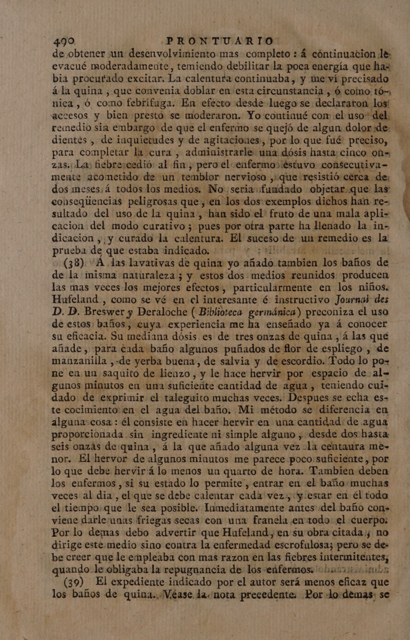 de obtener un desenvolvimiento mas completo : 4 cóntinuacion le: evacué moderadamente, temiendo debilitar la poca energía que has bia procurado excitar. La calentura continuaba , y me ví precisado á la quina ; que convenia doblar en esta circunstancia, 6 como tó-, nica, ó como febrífuga. En efecto desde luego se declararon los! accesos y bien presto se moderaron. Yo continué com el uso” del. remedio sin embargo de que el enfermo se quejó de algun dolor:de. | dientés , de inquietudes y de agitacioues, por lo que fué: preciso, para completar la cura , administrarle una dósis hasta: cinco on« zas.: La: fiebre:cedió: al fin ; pero el .enfermo»iéstuvo. con$ecutiva- mente 3cometido de un temblor nervioso ,.que- resistió cerca. de; dos meses:á todos los medios. No seria fundado objetar. que las: eonsequúencias peligrosas que, ,eü los dos: exemplos dichos han. re- sultado del uso de la quina , han sido el' fruto de una mala apli- cacion del modo curativo; pues por otra parte ha llenado la in- dicacion ,;y curada la calentura. El suceso: de un remedio es la. prueba. de que:estaba indicado. 55.0 y ¡bid (38) “Á das lavativas de quina yo nod dal temblión jos datos de de la misma naturaleza; y estos dos medios reunidos producen las mas veces los mejores efectos, particularmente en los niños. Hufeland , como se vé en el interesante é á instructivo Journab des D. D. Breswer y Deraloche (. Biblioteca. germánica) preconiza el uso de estos: baños, cuya experiencia me ha enseñado ya á conocer su eficacia. Su mediana dósis es de tres onzas de quina , á las que añade, para cada baño algunos puñados de flor de espliego , de manzanilla ,-de yerba buena, de salvia y de escordio. Todo lo po- ne en. un saquito de lienzo, y le hace hervir por espacio de al= gunos minutos en una Suficiente cantidad de agua, teniendo cui- dado de exprimir el taleguito muchas veces. Despues se echa es- te cocimiento en el agua del baño. Mi método se diferencia en alguna: cosa : él consiste en hacer hervir en una cantidad. de agua proporcionada sin ingrediente ni simple alguno , desde dos: hasta seis onzas de quina, á la que añado alguna vez la centaura me- nor. El hervor de algunos minutos me parece poco suficiente , por lo que debe hervir:á lo menos un quarto de hora. Tambien deben los enfermos , si su estado lo permite , entrar en el baño:muchas veces al dia , el que se debe calentar cada vez.,:y.estar en él toda el tiempo.que le sea posible. Inmediatamente antes «del baño con- viene darleunas friegas secas con una franela en todo: el cuerpo: Por lo demas debo advertir que Hufeland, en su obra citada; no dirige este medio sino contra la enfermedad: escrofulosa; pero se de- be creer que le empleaba con mas razon en las fiebres LESER quando.le obligaba la repugnancia de los enfermos: 550605 (39) El expediente indicado por el autor será menos eficaz que los baños de quina. Véase. da. nota precedente; Por lo:demas: se -