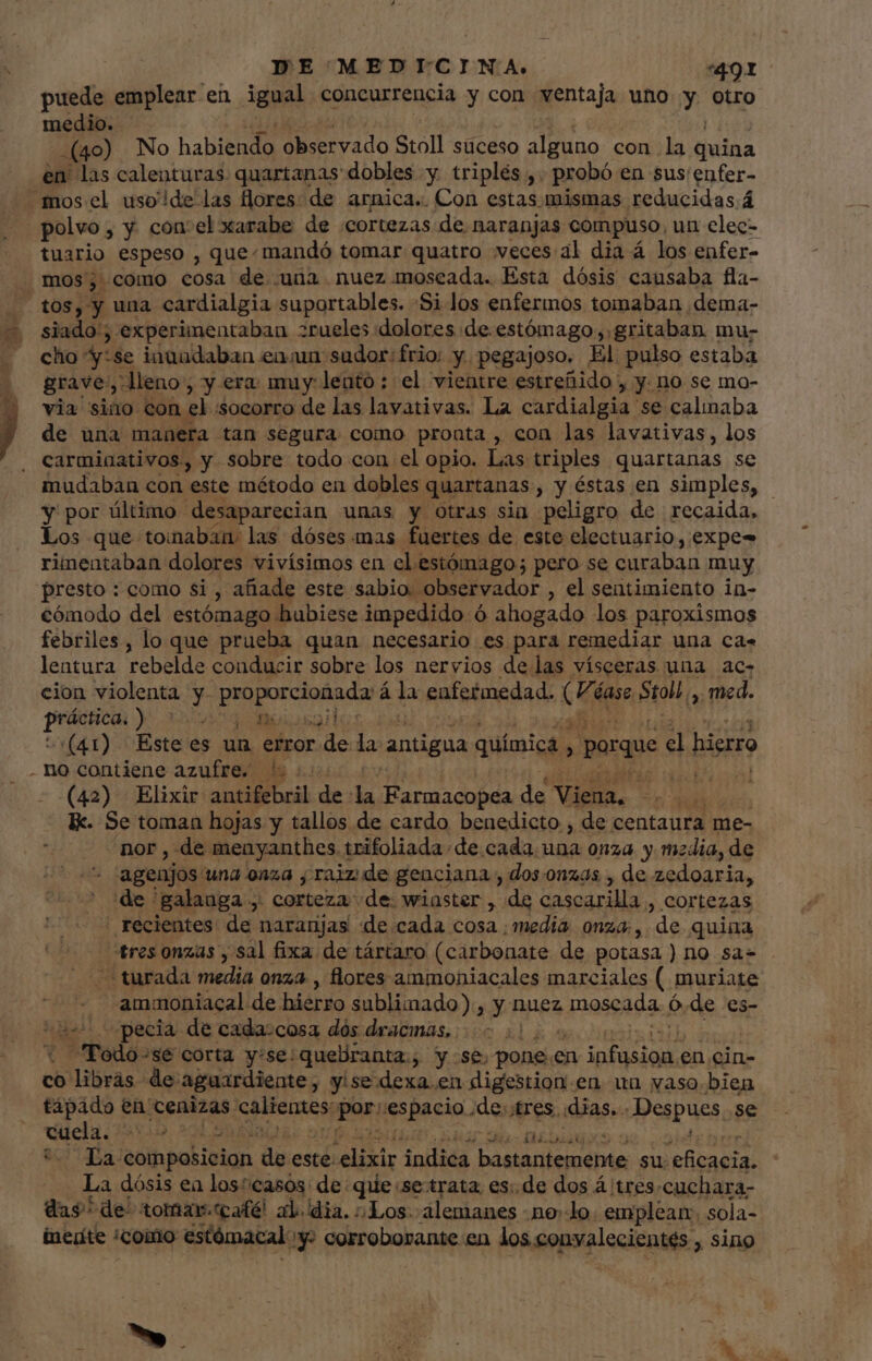 puede emplear en igual concurrencia y con ventaja uno y otro medio. (40) No habiendo observado Stoll suceso alguno con la quina en: las calenturas quartanas dobles y triplés ,. probó en sus enfer- mosel uso!de las flores: de arnica.. Con estas mismas reducidas á polvo; y con: el xarabe de «cortezas de naranjas compuso, un elec- tuario espeso , que: mandó tomar quatro veces: al dia á los enfer- mos, como cosa de una nuez moscada. Esta dósis causaba fla- . tos, y una cardialgia suportables. Si los enfermos tomaban dema- $ siado!; experimentaban zrueles dolores de. estómago ,. gritaban mu- cho 4r se inuadaban enun sudor: frio: y pegajoso, El pulso estaba grave; “lleno, y era muy: lento : el vientre estreñido , y. no se mo- y via sino con eb socorro de las lavativas. La cardialgia se calinaba j de una manera tan segura como pronta , con las lavativas, los carminativos, y sobre todo con el opio. Las triples quartanas se mudaban con este método en dobles quartanas , y éstas en simples, | y por último desaparecian unas y otras sia peligro de recaida. Los que tomaban: las dóses mas fuertes de este electuario, expe- rimentaban dolores vivísimos en el estómago; pero se curaban muy presto : como si , añade este sabio. observador , el sentimiento in- cómodo del estómago hubiese impedido ó ahogado los paroxismos febriles, lo que prueba quan necesario es para remediar una ca. lentura rebelde conducir sobre los nervios de las vísceras una ac- cion violenta y. ag á la enfermedad. ds éase pio med. prm) nud Minsa Burt (41) Este es un error diis la antigua quimica ^ porque El hierro no contiene azufre. 5. TOW (42) Elixir antifebril de la pli dp de Viena, ad Ik. Se toman hojas y tallos de cardo benedicto , de centaura me- : nor , de menyanthes trifoliada de.cada. una onza y media, de - + agenjos una onza , raiz de genciana , dos onzas , de zedoaria, de 'galauga ,. corteza de: wiaster , de cascarilla, cortezas recientes de naranjas de cada cosa ¿media onza; ,. “de quina tres onzas , sal fixa de tártaro (carbonate de potasa ) no sa- - turada media onz4, flores ammoniacales marciales ( muriate - -ammoniacal de hierro subliinado), y nuez moscada Ó de es- specia de cada:cosa dós dracmas, | Podo-sé corta y:se:queliranta., y se. pone. en puis en cin- co libras de: aguardiente, yisedexa.en digestion en un vaso bien tapado en. cenizas. calientes: puri espacio. de; tres «dias. Despues se Suc nbi La- composicion dy este: Pu e indica prier ctt, Ao su. aged La dósis ea losicasós: de qiie se-trata. es:.de dos Á tres. cuchara- das. de^ tomar.tcafé! al. dia. Los. alemanes nodo. emplean. sola- inedite ¿como estómacal y: corroborante en os opa lacis: sing y » GC NUS