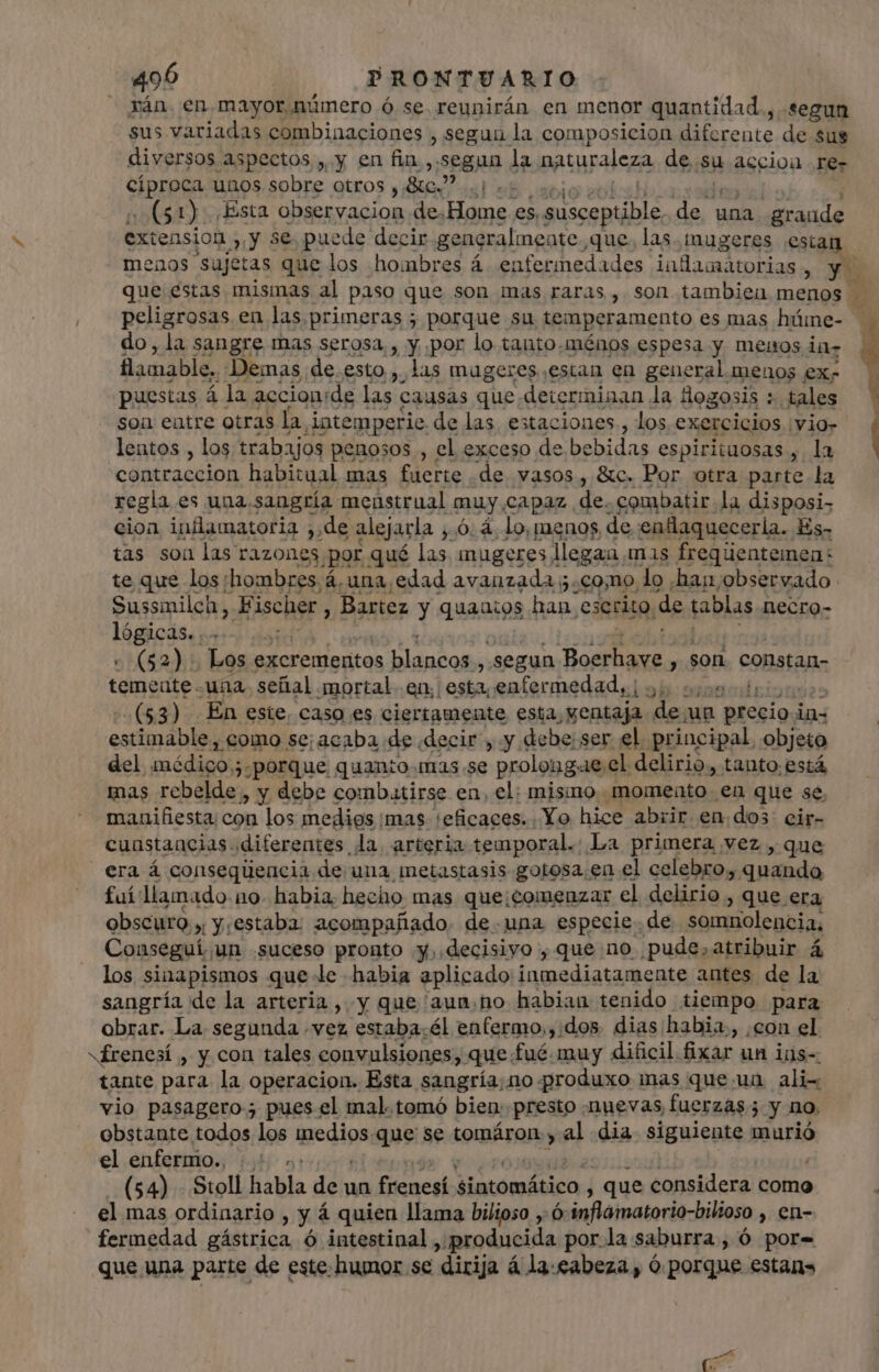 rán. en.mayor número ó se. reunirán en menor quantidad , segun sus variadas combinaciones , segun la composicion diferente de sus diversos aspectos , y en fin ,-segun la patural on de.su accion ree pro unos sobre otros y Ac? MIT vue 1) ¡Esta observacion de.Home es. susceptible. in una grande extension &gt; y se puede decir generalmente que. las. mugeres ¡estan peligrosas en las. primeras ; porque su temperamento es mas hüme- ülamable. Demas de.esto ,. las mugeres estan en general menos ex- puestas á la accion:de las causas que determinan la Hogosis : tales son entre otras la intemperie de las estaciones., los exercicios vio» lentos , los trabajos penosos , el exceso de bebidas espirituosas , la contraccion habitual mas fuerte de vasos, &amp;c. Por otra parte la regla es una. sangría menstrual muy £LAPaz de. combatir. la disposi- cion inflamatoria ;.de alejarla , 6: à. lo, menos, de enflaquecerla. Es- tas son las razones ¿por qué las, mugeres llegaa mas freqüentemen: te que los;hombres.á. una, edad avanzada 5. como, lo ¡hanjobservado Sussmilch, Fischer , Bartez y quapigg han escrito, de tablas necro- Iagicis | (52)... Los excrementos Mica pe j .segun (M em y son constan- dedte una. señal mortal en. | esta, enfermedad, | y da - ($3) En este, caso es ciertamente esta, ventaja de. un precio i ios estnahid aimo! se;acaba de decir, y debe ser el. principal, objeto del médico ;. porque quanto mas.se prolongae el delirio, tanto.está mas rebelde, y debe combatirse en, el: misino momento en que se. manifiesta: con los medios imas 'eficaces.. Yo hice abrir en dos. cir- cunstancias diferentes la arteria temporal. La primera vez , que era á consequencia de una metastasis gotosa.en el celebro,. ada fuí llamado no. habia, hecho mas que;comenzar el delirio , que era obscuro » y. estaba: acompañado. de una especie. de somnolencia. Conseguí, un “suceso pronto y, decisivo, que no pude, atribuir á los sinapismos que le habia aplicado inmediatamente antes de la sangría de la arteria , y que 'aunm.no habian tenido tiempo para obrar. La segunda .vez estaba.él enfermo,,:dos dias habia, con el «frenesí , y con tales convulsiones, que: fué. muy dificil fixar un ins- tante para la operacion. Esta sangría, no produxo mas que un ali- vio pasagero; pues el mal.tomó bien. presto «nuevas, fuerzas; y no, obstante todos los medios.que se tomáron, al dia. siguiente murió el enfermo. |. +.» (54) - Stoll habla dé un fsenesí; sintomático; | que considera como el mas ordinario, y á quien llama bilioso y ó inflamatorio-bilioso , en- fermedad gástrica ó intestinal, producida porla saburra , ó por- que una parte de este: humor se “dirija á la-eabeza , ó porque estans |