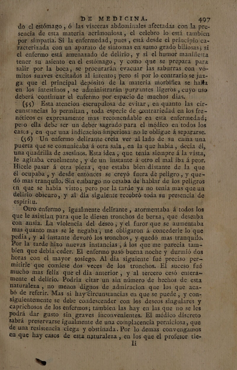 do el estómago , ó las vísceras abdominales afectadas con la pre- sencia de esta materia acrimoniosa , el celebro lo está tambien por simpatía. Si la enfermedad , pues , está desde el principio ca- racterizada con un aparato de síntomas en sumo grado biliosas; si el enfermo está amenazado de delirio, y si el humor manifiesta tener su asiento en el estómago, y como que se prepara para salir por la boca, se procurarán evacuar las saburras con vó- mitos suaves excitados al intento; pero si por lo contrario se juz- ga que el principal depósito de la materia morbífica se haMa en los intestinos , se administrarán purgantes ligeros , cuyo uso deberá 'continuar el enfermo por espacio de muchos dias.  ($5) Esta atencion escrupulosa de evitar, en quanto las cir- cunstancias lo permitan , toda especie de gontrariedad en los fre- néticos es expresamente mas recomendable ea esta enfermedad; pero ella debe ser un deber sagrado para el médico en todos los casos , en que una indicacion imperiosa no le obligue á separarse. - (56) Un enfermo delirante creía ver al lado de su cama una puerta que se comunicaba á otra sala ,,en la que habia , decia él, una quadrilla de asesinos. Esta idea ; que tenia siempre á la vista, le agitaba cruelmente, y de un instante á otro el mal iba á peor. Hícele pasar á otra pieza, que estaba bien distante de la que él ocupaba , y desde entónces se creyó fuera de peligro, y que- dó mas tranquílo, Sin embargo no cesaba de hablar de los peligros en que se habia visto; pero por la tarde ya no tenia mas que un delirio «obscuro, y al dia siguiente recobró toda su presencia de espíritu. Otro enfermo , igualmente delirante , atormentaba á todos los que le asistian para que le diesen tronchos de berza, que deseaba con ansia. La violencia del deseo; y el furor que se aumentaba mas quanto mas se le negaba; me obligaron á concederle lo que pedia , y al instante devotó los tronchos , y quedó mas tranquilo. Por la tarde hizo nuevas instancias, á los que me parecia tam- bien que debia ceder. El enfermo pasó buena noche y durmió dos horas con el mayor sosiego. Al dia siguiente fué preciso per- mitirle' que comiese dos veces de los tronchos. El suceso fué mucho mas feliz que el dia anterior, y al tercero cesó entera- mente el delirio. Podria citar un sin número de hechos de esta naturaleza , no menos dignos de admiracion que los que aca- bó de referir. Mas si hay Circunstancias en que se puede , y con- siguientemente se debe coadescender con los deseos singulares y caprichosos de los enfermos; tambien las hay en las que no se les podrá dar gusto Sin graves inconvenientes. El médico discreto sabrá preservarse igualmente de una complacencia perniciosa, que de una resistencia “ciega y obstinada. Por lo demas convengamos en que hay casos de esta naturaleza , en los que el profesor tie- | li -