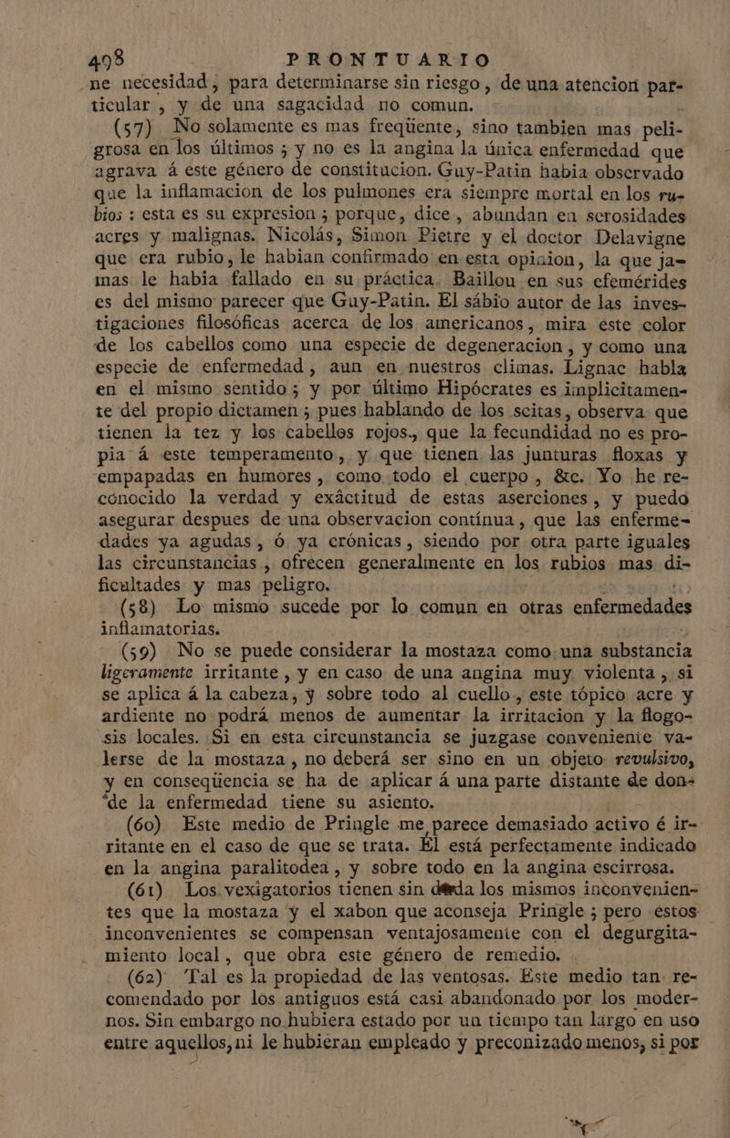 .ne necesidad, para determinarse sin riesgo , de una atencion par- ticular , y de una sagacidad no comun. : (57) No solamente es mas frequente, sino tambien mas peli- grosa en los últimos ; y no es la angina la única enfermedad que agrava á este género de constitucion. Guy-Patin habia observado que la inflamacion de los pulmones era siempre mortal en los ru- bios : esta es su expresion ; porque, dice, abundan en serosidades acres y malignas. Nicolás, Simon Pietre y el doctor Delavigne que era rubio, le habian confirmado en esta opixion, la que ja- mas le habia fallado en su práctica. Baillou en sus efemérides es del mismo parecer que Guy-Patin. El sábio autor de las inves- tigaciones filosóficas acerca de los americanos, mira este color de los cabellos como una especie de degeneracion , y como una especie de enfermedad , aun en nuestros climas. Lignac habla en el mismo sentido; y por ültimo Hipócrates es iinplicitamen- te del propio dictamen ; pues hablando de los scitas, observa que tienen la tez y los cabellos rojos. que la fecundidad no es pro- pia á este temperamento, y que tienen las junturas floxas y empapadas en humores, como todo el cuerpo , &amp;c. Yo he re- cónocido la verdad y exáctitud de estas aserciones, y puedo asegurar despues de una observacion contínua , que las enferme- dades ya agudas, Ó ya crónicas, siendo por otra parte iguales las circunstancias , ofrecen generalmente en los rubios mas di- ficultades y mas peligro. , (58) Lo mismo sucede por lo comun en otras enfermedades inflamatorias. | (59) No se puede considerar la mostaza como una substancia ligeramente irritante , y en caso de una angina muy. violenta , si se aplica á la cabeza, y sobre todo al cuello, este tópico acre y ardiente no podrá menos de aumentar la irritacion y la flogo- «sis locales. Si en esta circunstancia se juzgase conveniente va- lerse de la mostaza , no deberá ser sino en un objeto revulsivo, y en consequencia se ha de aplicar á una parte distante de don- “de la enfermedad tiene su asiento. (60) Este medio de Pringle me parece demasiado activo é ir-- ritante en el caso de que se trata. El está perfectamente indicado en la angina paralitodea , y sobre todo en la angina escirrosa. (61) Los vexigatorios tienen sin dérda los mismos inconvenien- tes que la mostaza y el xabon que aconseja Pringle ; pero estos inconvenientes se compensan ventajosamenie con el degurgita- miento local, que obra este género de remedio. . (62) Tal es la propiedad de las ventosas. Este medio tan re- comendado por los antiguos está casi abandonado por los moder- nos. Sin embargo no hubiera estado por un tiempo tan largo en uso entre aquellos, ni le hubieran empleado y preconizado menos; si por A E |