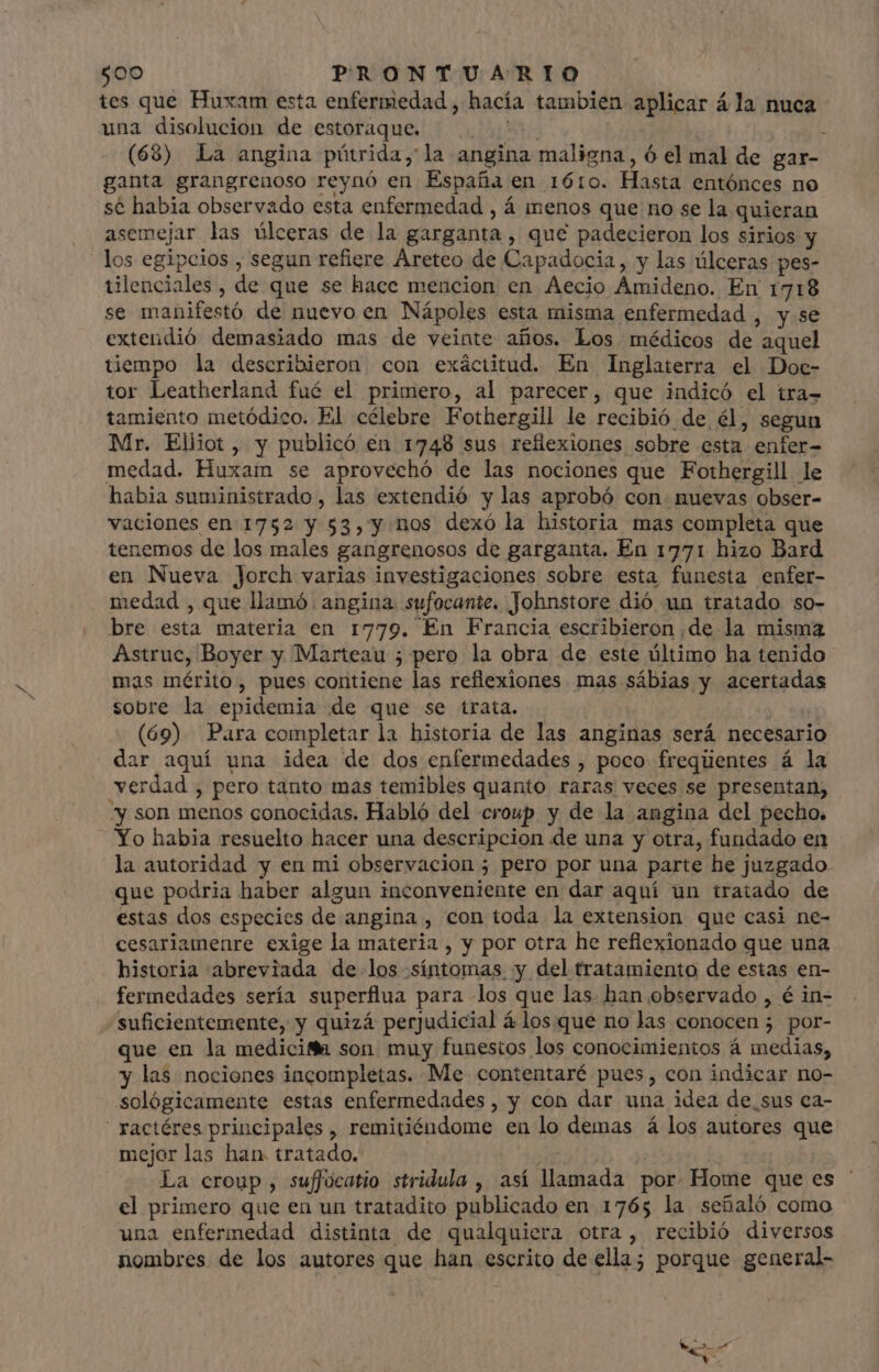 tes que Huxam esta enfermedad , hacía tambien aplicar á la nuca una disolucion de estoraque. NECI (68) La angina pütrida, a angina maligna, ó el mal de gar- ganta grangrenoso reynó en España en 1610. Hasta entónces no sé habia observado esta enfermedad , á menos que no se la quieran asemejar las úlceras de la garganta , que padecieron los sirios y los egipcios , segun refiere Areteo de Capadocia, y las úlceras pes- tilenciales , de que se hace mencion en Aecio Amideno. En 1718 se manifestó de nuevo en Nápoles esta misma enfermedad , y se extendió demasiado mas de veinte años. Los médicos de aquel tiempo la describieron con exáctitud. En Inglaterra el Doc- tor Leatherland fué el primero, al parecer, que indicó el tra- tamiento metódico. El célebre Fothergill le recibió de él, segun Mr. Elliot, y publicó en 1748 sus reflexiones sobre esta enfer- medad. Huxam se aprovechó de las nociones que Fothergill le habia suministrado , las extendió y las aprobó con nuevas obser- vaciones en 1752 y 53, y. nos dexó la historia mas completa que tenemos de los males gangrenosos de garganta. En 1771 hizo Bard en Nueva Jorch varias investigaciones sobre esta funesta enfer- medad , que llamó. angina. sufocante. Johnstore dió un tratado so- bre esta materia en 1779. En Francia escribieron de la misma Astruc, Boyer y Marteau ; pero la obra de este último ha tenido mas mérito, pues contiene las reflexiones mas sábias y acertadas sobre la epidemia de que se trata.  (69). Para completar la historia de las anginas será necesario dar aquí una idea de dos enfermedades , poco freqüentes á la verdad , pero tanto mas temibles quanto raras veces se presentan, “y son menos conocidas. Habló del croup y de la angina del pecho. Yo habia resuelto hacer una descripcion de una y otra, fundado en la autoridad y en mi observacion ; pero por una parte he juzgado que podria haber algun inconveniente en dar aquí un tratado de estas dos especies de angina , con toda la extension que casi ne- cesariamenre exige la materia , y por otra he reflexionado que una historia abreviada de los síntomas y del tratamiento de estas en- fermedades sería superflua para los que las. han observado , é in- «suficientemente, y quizá perjudicial á los que no las conocen 5 por- que en la medicif son muy funestos los conocimientos á medias, y las nociones incompletas. Me contentaré pues, con indicar no- sológicamente estas enfermedades, y con dar una idea de_sus ca- ractéres principales , remitiéndome en lo demas á los autores que mejor las han. tratado. ( | La croup , suffocatio stridula , así llamada por. Home que es el primero que en un tratadito publicado en 1765 la señaló como una enfermedad distinta de qualquiera otra, recibió diversos nombres de los autores que han escrito de ella; porque general-