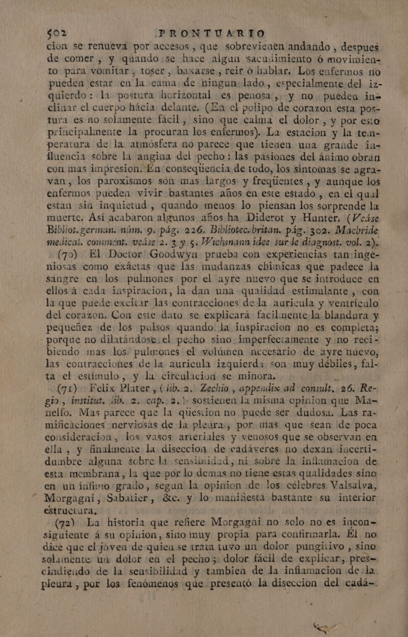 cion se renueva por accesos, que sobrevieaen andando , despues de comer, y quando:se hace algun sacudimiento ó movimien= to para vomitar , toser, baxarse., reir ó hablar. Los enfermos no pueden estar en la «cama. de ningun: lado., especialmente del iz- quierdo: la postura horizontal. es. penosa',. y no. puedeu in- cliaar el cuerpo hácia delante. (Ea el polipo de corazon esta pos- tura es no solamente fácil, sino que calma el dolor, y por esto principalmente la procuran los enfermos). La estacion y la tein- peratura de la atmósfera no parece que tienen una grande in- fluencia sobre la angina del pecho : las pasiones del ánimo obrán con mas impresion. £En“consequencia de todo, los síntomas se agra- van, los paroxismos son mas largos y freqúentes , y aunque los enfermos pueden vivir bastantes años en este estado , en el qual estan sin inquietud, quando menos lo piensan los sorprende la muerte, Así acabaron algunos años ha Diderot y Hunter. (Veáse Bibliot. german. núm. 9. pág. 226. Bibliotec.britan. pág. 302. Macbride medical. comment. veáse 2.3. y 5. Wichanann idee. sur le diagnost. vol. 2). (70) El Doctor' Goodwyu prueba con experiencias tan:inge- niosas como exáctas que las mudanzas chimicas que padece la sangre en los pulmones por el ayre nuevo que se introduce en ellos á cada inspiracion, la dan una qualidad estimulante , con la que puede excitar las contracciones de la auricula y ventrículo del corazon. Con este dato se explicará facilmente la blandura y pequeñez de los pulsos quando la inspiracion no es completa; porque no dilatándose. el pecho sino imperfectamente y no reci- biendo mas los. pulmones el volúmen necesario de ayre nuevo, las contracciones de la auricula izquierda son muy débiles, fal- ta el estímulo, y la circulacion se minora. i (71) : Felix Plater , (líb.-2. Zechio. , appendix ad consult. 26. Re- gio, institut. ib. 2. cap.. 2.) sostienen la misma opinion que. Ma- nelfo. Mas parece que la question no. puede ser dudosa. Las ra- mificaciones «nerviosas dela pleura, por nias que sean de poca consideracion, los vasos arteriales y venosos que se observan en ella, y finalinente la diseccion de cadáveres no dexan iacerti- dumbre alguna sobre la sensioudad, ni sebre la inflamacion de esta membrana, la que por lo demas no tiene estas qualidades sino en un ínfimo grado, segun la opinion «de los célebres Valsalva, Morgagai, Sabatier, &c. y lo maniüesta bastante su interior estructura, | (72) La historia que refiere Morgagni no solo no es incon- siguiente á su opiuion, sino muy propia para confirmmarla. El no dice que el jóven de quiea se trata tuvo un dolor pungiiivo , sino solumente uu dolor en el pecho: dolor fácil de explicar, pres- cindiendo de la sensibilidad y tambien de la infiamacion de.la pleura , por los fenómenos que presentó la diseccion del cadá-. + M