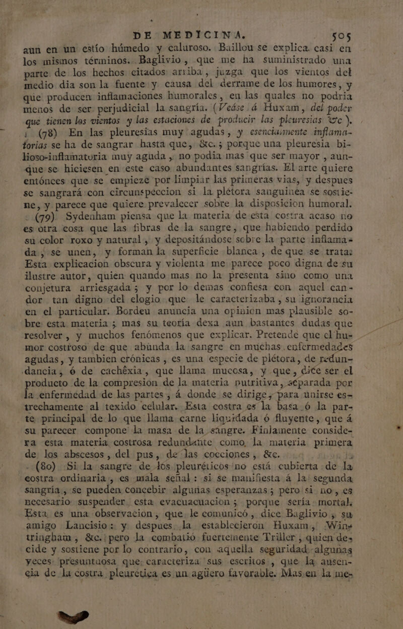 aun en un estío húmedo y caluroso. Baillou se explica. casi en los mismos términos. Baglivio , que me ha suministrado una parte. de los hechos citados arriba, juzga que los vientos del medio dia son la fuente y causa del derrame de los humores, y que producen inflamaciones humorales, en las quales no podria menos de ser. perjudicial la sangría. (Veáse.á Huxam, del poder que tienen los vientos y las estaciones de producir las pleuresias yc y | (78) En las pleuresias muy agudas, y esenciaumente inflama- forias se ha de sangrar hasta que, &c.; porque una pleuresia bi- lioso-iaflamaturia muy aguda , no podia mas que ser mayor , aun- que se hiciesen en este caso abundantes sangrías. Elarte quiere entónces que se empieze por limpiar las primeras vias, y despues se sangrará con circunspéccion si la plétora sanguinea se sostie- ne, y parece que quiere prevalecer sobre la disposicion humoral. - (79). Sydeaham piensa que la materia de esta costra acaso no es otra cosa que las fibras de la sangre, que habiendo perdido su color roxo y natural, y depositándose sobre la parte inflama da; se unen, y forman la superficie blanca , de que se. trata: Esta explicacion obscura y viclenta me parece poco digna de su ilustre autor, quien quando mas no la presenta sino como una conjetura arriesgada ; y por lo demas confiesa con aquel can- dor tan digno del elogio que le caracterizaba, su ignorancia en el particular. Bordeu anuncia una opinion mas plausible so- bre: esta materia ; mas su teoría dexa aun bastantes dudas que resolver, y muchos fenómenos que explicar. Pretende que cl hu- mor costroso de que abunda la sangre en muchas enfermedades agudas, y tambien crónicas , es una especie de plétora, de redun- .dancia, 6 de cachéxia, que llama mucosa, y que, dice ser el producto de la compresion de la materia putritiva, separada por la enfermedad de las partes, á donde se dirige, para unirse es- trechamente al texido celular. Esta costra es la basa. ó la par- te principal de lo que llama carne liguidada ó fluyente, que á su parecer compone la masa de la sangre. Finlamente conside- ra esta materia costrosa redundante como, la materia primera A de los abscesos , del pus, de las cocciones , &c. . (80) :Si la sangre de los pleuréiicos:no está cubierta de la eostra. ordinaria , es mala señal: si se maniñesta á la: segunda sangría,, se pueden concebir alguiias esperanzas; pero si no, es necesario suspender. esta evacuacuacion ; porque sería. mortal, Esta es una observacion, que le comunicó, dice Baglivio , su amigo Lancisio: y despues. la establecieron Huxam, Wins tringham ;, Stc.: pero la combatió fuertemente Triler , quien des | cide y sostiene por lo contrario, con aquella seguridad. algunas yeces: presuntuosa que: caracteriza sus escritos , que la ausen- cia de la costra pleurética es un agüero favorable. Mas.en la me- E b. d