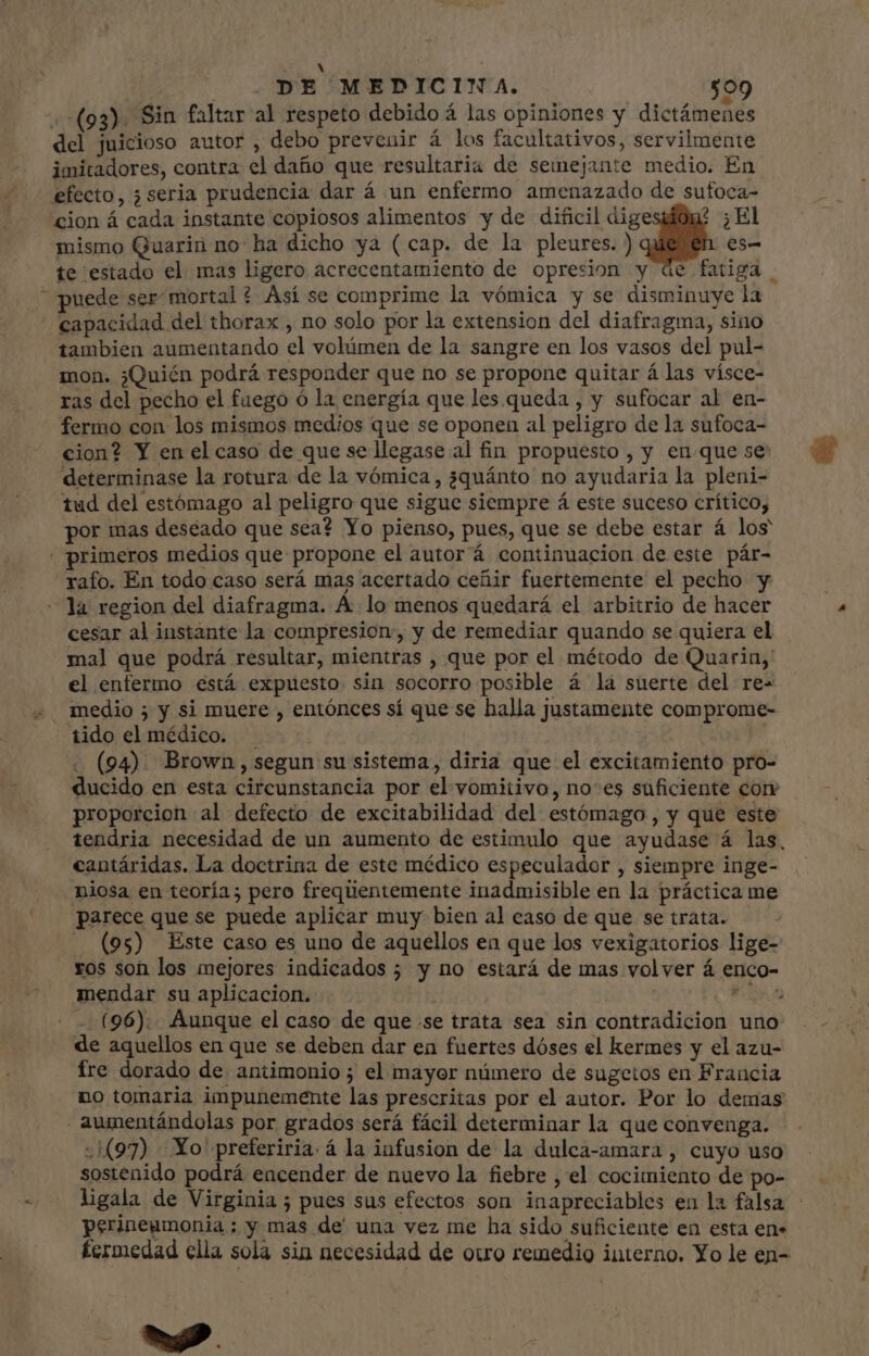 : A j DE MEDICINA. $09 (93). Sin faltar al respeto debido á las opiniones y dictámenes del juicioso autor , debo prevenir á los facultativos, servilmente imitadores, contra el daño que resultaria de semejante medio. En efecto, ¿seria prudencia dar á un enfermo amenazado de sufoca- cion á cada instante copiosos alimentos y de dificil dige ? El mismo Quarin no ha dicho ya (cap. de la pleures. ) es- te estado el. mas ligero acrecentamiento de opresion y de fatiga . puede ser mortal ? Así se comprime la vómica y se disminuye la capacidad del thorax , no solo por la extension del diafragma, sino tambien aumentando el volúmen de la sangre en los vasos del pul- mon. ¿Quién podrá responder que no se propone quitar á las vísce- ras del pecho el fuego ó la energía que les queda , y sufocar al en- fermo con los mismos medios que se oponen al peligro de la sufoca- cion? Y en el caso de que se llegase al fin propuesto, y en que se: determinase la rotura de la vómica, ¿quánto no ayudaria la pleni- tud del estómago al peligro que sigue siempre á este suceso crítico, por mas deseado que sea? Yo pienso, pues, que se debe estar á los | primeros medios que propone el autor á continuacion de este pár- rafo. En todo caso será mas acertado ceñir fuertemente el pecho y - la region del diafragma. Á lo menos quedará el arbitrio de hacer cesar al instante la compresion, y de remediar quando se quiera el mal que podrá resultar, mientras , que por el método de Quarin, el enfermo está expuesto sin socorro posible á la suerte del re- «. medio ; y si muere , entónces sí que se halla justamente comprome- tido el médico. . | . (94). Brown, segun su sistema, diria que el excitamiento pro- ducido en esta circunstancia por el vomitivo, noes suficiente corr proporcion al defecto de excitabilidad del estómago , y que este tendria necesidad de un aumento de estimulo que ayudase á las, cantáridas. La doctrina de este médico especulador , siempre inge- niosa en teoría; pero frequentemente inadmisible en la práctica me parece que se puede aplicar muy bien al caso de que se trata. (95) Este caso es uno de aquellos en que los vexigatorios lige- . Yos son los mejores indicados ; y no estará de mas volver á enco- mendar su aplicacion. | bu. - (96).. Aunque el caso de que se trata sea sin contradicion uno de aquellos en que se deben dar en fuertes dóses el kermes y el azu- fre dorado de antimonio; el mayor número de sugetos en Francia no tomaria impunemente las prescritas por el autor. Por lo demas aumentándolas por grados será fácil determinar la que convenga. 97) Yo preferiria á la infusion de la dulca-amara , cuyo uso sostenido podrá encender de nuevo la fiebre , el cocimiento de po- ligala de Virginia ; pues sus efectos son inapreciables en la falsa perineumonia: y mas de' una vez me ha sido suficiente en esta en. fermedad ella sola sin necesidad de otro remedio interno. Yo le en- H