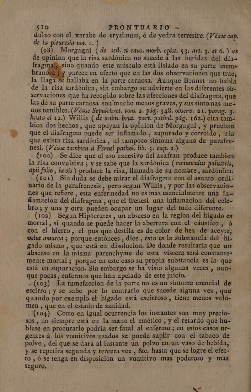 sto PRONTUARIO - dulzo con el xarabe de erysimum, ó de yedra terrestre. (Véase cap. de la pleuresia not. 1. ) | A (98) Morgagni (de sed. et-caus. morb. epist. $3. art. 3. et 6. ) es de opinion que la risa sardónica no sucede á las heridas del dia- frag: ino quando este músculo está lisiado en su parte mem- bran parece en efecto que en las dos observaciones que trae, la llaga se hallaba en la parte carnosa. Aunque Bonnet no habla de la risa sardónica, sin embargo se advierte en las diferentes ob- servaciones que ha recogido sobre las afecciones del diafragma, que las de su parte carnosa son'mucho menos graves, y sus síntomas me- nos temibles. (Véase game tom. 2. pág. 343. observ. a1. parag. 3. hasta el 12.) Willis ( de anim. brut. part. pathol. pág. 162.) cita tam- bien dos hechos , que apoyan la opinion de Morgagni , y prueban que el diafragina puede ser inflamado , supurado y corroido , sin que exista risa sardónica , ni tampoco síntoma alguno de parafre- nesi. (Véase tambien á Fernel pathel. lib. 5. cap. 2.) (100) Se dice que el uso excesivo del azafran produce tambien: la risa convulsiva ; y se sabe que la sardónica ( ranunculus palustris, apii folio , levis) produce la risa, llamada de su nombre , sardónica. (tor) Sin duda se debe mirar el diafragma con el asunto ordi- , Dario de la parafrenesis , pero segun Willis , y por las observacio- nes que refiere, esta enfermedad no es mas esencialmente unà in= llamacion del diafragma , que el frenesí una inflamacion del cele- bro; y una y otra pueden ocupar un lugar del todo diferente. (102) Segun Hipócrates , un absceso en la region del hígado es mortal, sí quando se puede hacer la abertura con.el cáustico , ó con el hierro, el pus que destila es de color de hez de aceyte, velut amurca ; porque entónces , dice , ésto es la substancia del hí- gado mismo , que está en disolucion. De donde resultaria que un absceso en la misma parenchyme de esta víscera será constantes mente mortal ; porque en este caso su propia substancia es la: que está en supuracion. Sin embargo se ha visto algunas veces , aun- que pocas, enfermos que han apelado de este juicio. A - (103) La tumefaccion de la parte no es un síntoma esencial de escirro; y se sabe por lo contrario que sucede alguna vez , que quando por exemplo. el hígado está escirroso , tiene menos volú- men , que en el estado de sanidad. | (104) Como en igual ocurrencia los instantes son muy precio- sos , no siempre está en la mano el emético , y el retardo que hu- biese en procurarlo podria ser fatal al enfermo ; en estos casos ur- gentes á los vomitivos usados se puede suplir con el tabaco de polvo , del que se dará al instante un polvo enyun vaso de bebida, y se repetirá segunda y tercera vez , &amp;c. hasta que se logre el efec- to , Ó se tenga en disposicion un vomitivo mas poderoso y mas seguro, «^ -