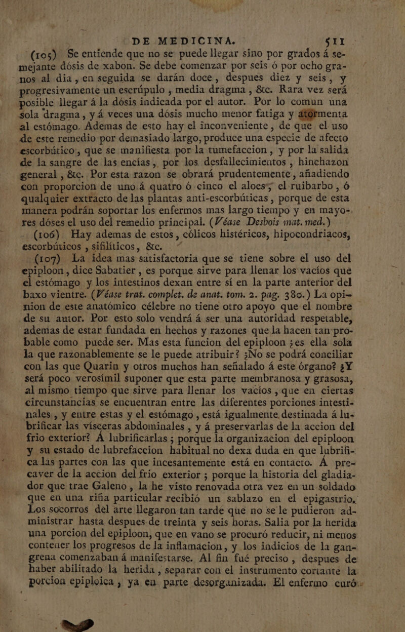 (105) Se entiende que no se puede llegar sino por grados á se- mejante dósis de xabon. Se debe comenzar por seis ó por ocho gra- nos al dia, en seguida se darán doce, despues diez y seis, y progresivamente un escrüpulo , media dragma , &amp;c. Rara vez será posible llegar á la dósis indicada por el autor. Por lo comun una sola dragma , y á veces una dósis mucho menor fatiga y atórmenta al estómago. Ademas de esto hay el inconveniente , de que el uso de este remedio por demasiado largo, produce una especie de afecto escorbático, que se manifiesta por la tumefaccion , y por la salida de la sangre de las encías, por los desfallecimientos , hinchazon general, &amp;c. Por esta razon se obrará prudentemente , añadiendo con proporcion de uno.á quatro ó cinco el aloes; el ruibarbo , ó qualquier extracto de las plantas anti-escorbúticas , porque de esta manera podrán soportar los enfermos mas largo tiempo y en mayo=, res dóses el uso del remedio principal (Véase Desbois mat. med.) - (106) Hay ademas de estos , cólicos histéricos, hipocondriacos, escorbúticos , sifilíticos, &amp;c. ” (107) La idea mas satisfactoria que se tiene sobre el uso del epiploon , dice Sabatier , es porque sirve para llenar los vacíos que el estómago y los intestinos dexan entre sí en la parte anterior del baxo vientre. (Véase trat. complet. de anat. tom. 2. pag. 380.) La opi- nion de este anatómico célebre no tiene otro apoyo que el nombre de su autor. Por esto solo vendrá á ser una autoridad respetable, ademas de estar fundada en hechos y razones que la hacen tan pro- bable como puede ser. Mas esta funcion del epiploon ;es ella sola la que razonablemente se le puede atribuir? ¿No se podrá conciliar con las que Quarin y otros muchos han señalado á este órgano? ¿Y será poco verosímil suponer que esta parte membranosa y grasosa, al mismo tiempo que sirve para llenar los vacíos , que en ciertas circunstancias se encuentran entre las diferentes porciones intesti- nales , y entre estas y el estómago , está igualmente destinada á lu- brificar las vísceras abdominales , y á preservarlas de la accion del frio exterior? A lubrificarlas ; porque la organizacion del epiploon y su estado de lubrefaccion habitual no dexa duda en que lubrifi- ca las partes con las que incesantemente está en contacto. Á pre- caver de la accion del frio exterior ; porque la historia del gladia- dor que trae Galeno, la he visto renovada otra vez en un soldado que en una riña particular recibió un sablazo en el epigastrio, Los socorros del arte llegaron tan tarde que no se le pudieron ad- ministrar hasta despues de treinta y seis horas. Salia por la herida una porcion del epiploon, que en vano se procuró reducir, ni menos contener los progresos de la inflamacion, y los indicios de la gan- grena comenzaban á manifestarse. Al fin fué preciso , despues de haber abilitado la herida , separar con el instrumento cortante la porcion epiploica , ya en parte desorganizada. El enfermo curó:- Ec.