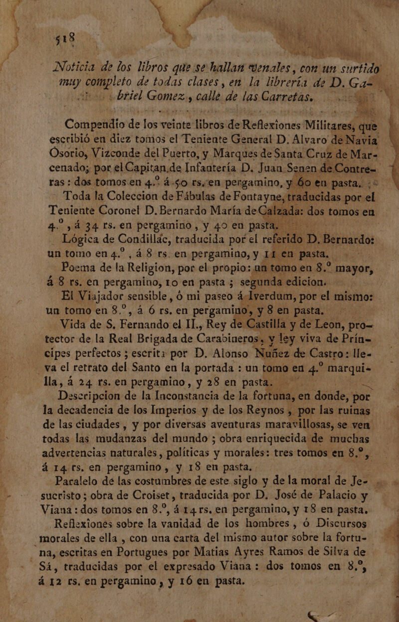 * 3% o 4 . ) Nd i UT UK : Blas Noticia de los libros que se hallan wenales, con un sortida Briel Goblin calle. de las Carretas. | cO 00d : SÉ Compendio de jos veinte brat de Reñioriones Militares; que escribió en diez tomos el Teniente General D. Alvaro de Navia Osorio, Vizconde del Puerto, y Marques de Santa Cruz de Mar- ras : dos tomos en 4.5 4-50 rs,'en pergamino, y 6 oen pasta. 28 Toda la Coleccion de Fábulas de Fontayne, t traducidas por el Teniente Coronel D. Bernardo María de Calzada: dos tomos en 4.5 , 4 34 rs. en pergamino , y 40 en pasta, £s Lógica de Condillác, traducida por el referid 6b dicssa un tomo en 4^,À 8 rs. en pergamiao, y iren Pasta, EPUM Poema de la Religion, por el propio: an temo en 8.? mayor, a 8 rs. en pergamino, to en pasta ; segunda. edicion. un tomo en 8,^, à Ó rs. en pergamino, y8en pasta. Vida de S, Fernando el II., Rey e Castilla. y de Leon, pro= tector de,la Real Brigada de Carabineros y y ley viva de Prín= cipes perfectos ; escrita por D. Alonso Nuñez de Castro: lle. lla, á 24 rs. en pergamino, y 28 en pat Deicd pcion de la Inconstancia de la toile en “dónde, por todas las mudanzas del mundo ; obra enriquecida de muchas advertencias naturales, políticas y morales: tres tomos en 8.2, á 14 ts. en pergamino , y 18 en pasta, suctisto ; obra de Croiset, traducida por D. José de Palacio y Viana: in tomos en 8.5, á 14 rs. en pergamino, y 18 en pasta. Reflexiones sobre la ADI de los hombres , ó Discursos G D NN o