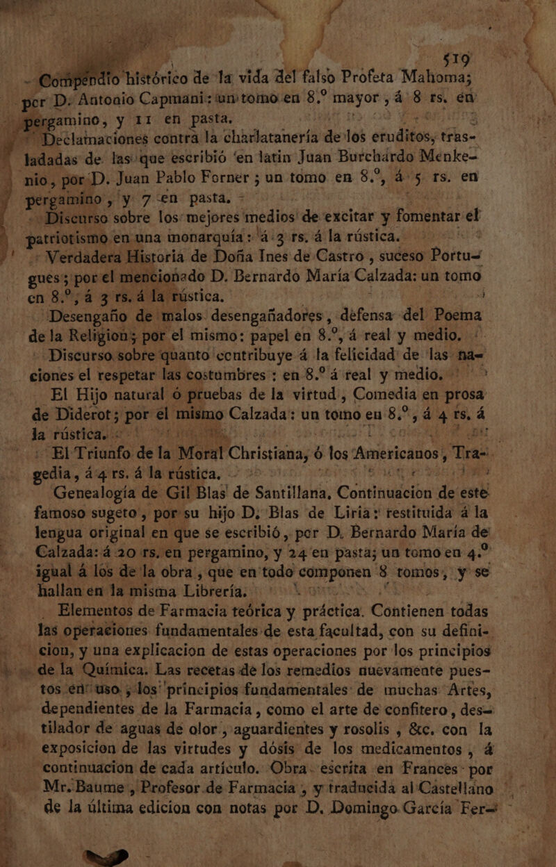 ladadas de las: ¡que escribió 'en latin Juan Burchárdo Menke= nio , por . ¿D. Juan Pablo Forner ; un tomo en 8,5, o 5. fs. en Mao y y 7 en pasta. + «Discurso sobre los: mejores sj alain de excitar y fomentar el , patriotismo, en una monarquía : (4-3. rs, á la rústica. KIA - Verdadera Historia de Doña Ines de Castro, suceso | Poitu- gues; porel mencionado D. Bernardo María Calzada: un tomo cn 8.^, á 3 rs. 4 la rústica, Desengafio de «malos. desengañadores, defensa del Poema IL. la Religion; ; per el mismo: papel en 8.2, á real y medio, : “Discurso sobre quanto contribuye 4 la felicidad: de las: Más ciones el respetar las costumbres : en 8.? á real y medio. El Hijo natural ó pruebas de la virtud, Comedia en prosa de Diderot ; Pr or el mismo Calzada: un tomo eu 85 ; á si ts, á la Pústica rd: ow i14 298 x1 gedia , á'4 r$. á la rústica, t Genealogía de. Gil Blas de Santillana, Cosütatébà de « este famoso sugeto , por su hijo D, Blas de Liria: restituida 4 la Calzada: á 20 rs. en pergamino, y 24 en pasta; un tomo en 4.” igual 4 los de la obra , que en todo repu 8 tomos, y se hallan en la misma Librería, Elementos de Farmacia teórica y práctica. Cohtjenen todas das operaciones fundamentales de esta facultad, con su defini-. cion, y una explicacion de estas operaciones por los principios » dela Química. Las recetas de los remedios nuevamente pues- tos en: uso ; los principios fundamentales: de muchas Artes, E condena de la Farmacia , como el arte de confitero , des= tilador de aguas de olor , aguardiéntes y rosolis , &amp;c. con la exposicion de las Brtudes y dósis de los medicamentos , 4 continuacion de cada artículo. Obra. escrita en Frances: por X. VM sa u^ n 2