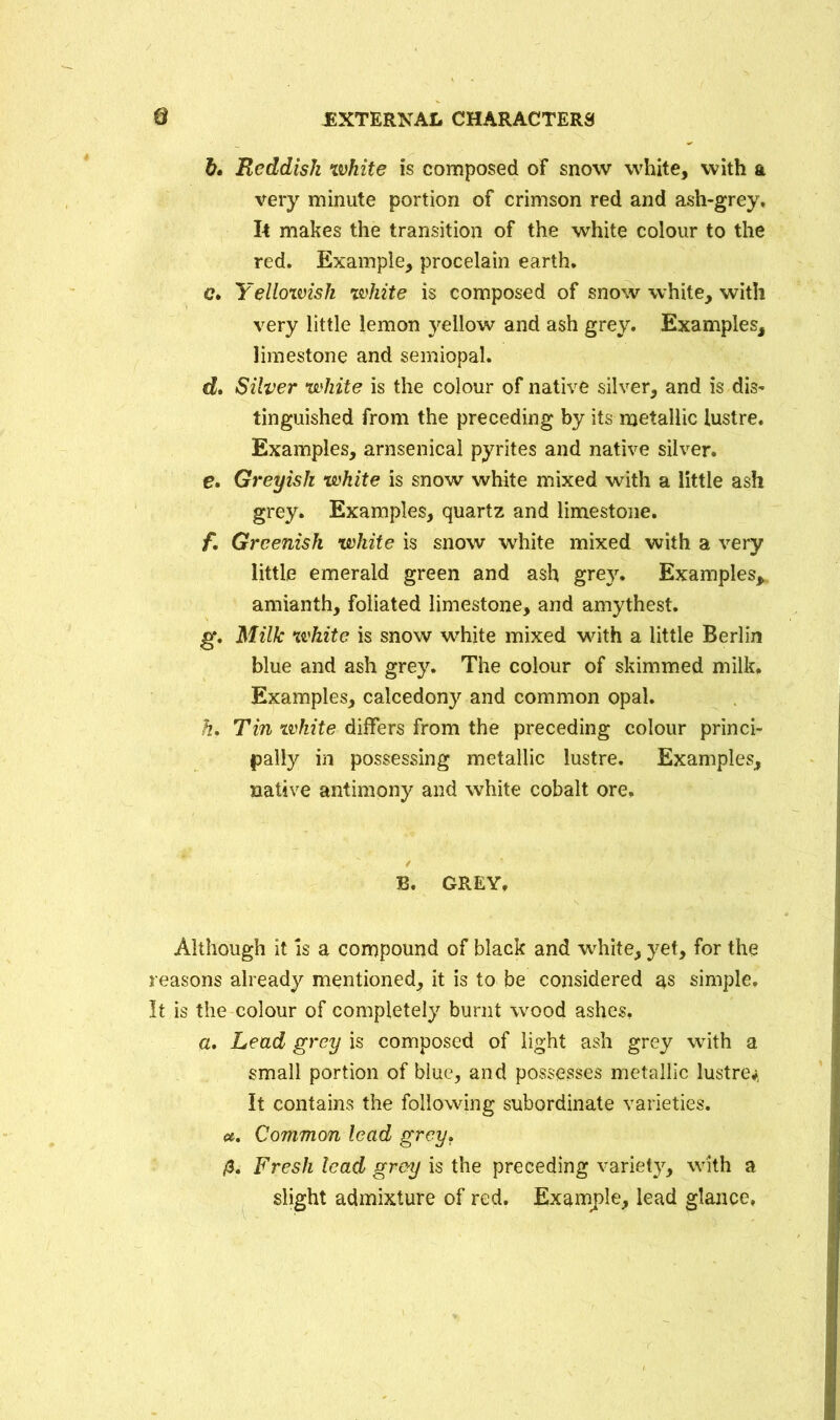 b. Reddish white is composed of snow white, with a very minute portion of crimson red and ash-grey. It makes the transition of the white colour to the red. Example, procelain earth. c. Yellowish white is composed of snow white, with very little lemon yellow and ash grey. Examples, limestone and semiopal. d. Silver white is the colour of native silver, and is dis- tinguished from the preceding by its metallic lustre. Examples, arnsenical pyrites and native silver. e. Greyish white is snow white mixed with a little ash grey. Examples, quartz and limestone. f. Greenish white is snow white mixed with a very little emerald green and ash grey. Examples,, amianth, foliated limestone, and amythest. g. Milk white is snow white mixed with a little Berlin blue and ash grey. The colour of skimmed milk. Examples, calcedony and common opal. h. Tin white differs from the preceding colour princi- pally in possessing metallic lustre. Examples, native antimony and white cobalt ore, B. GREY, Although it is a compound of black and white, yet, for the reasons already mentioned, it is to be considered as simple. It is the colour of completely burnt wood ashes, a. Lead grey is composed of light ash grey with a small portion of blue, and possesses metallic lustre* It contains the following subordinate varieties. ». Common lead grey. &. Fresh lead grey is the preceding variety, with a slight admixture of red. Example, lead glance.