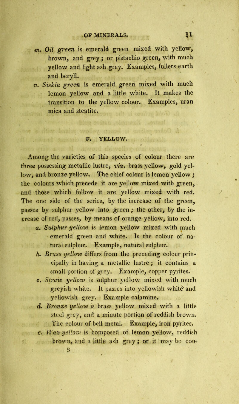 m. Oil green is emerald green mixed with yellow, brown, and grey; or pistachio green, with much yellow and light ash grey. Examples, fullers earth and beryll. n, Siskin green is emerald green mixed with much lemon yellow and a little white. It makes the transition to the yellow colour. Examples, uran mica and steatite. F. YELLOW. Among the varieties of this species of colour there are three possessing metallic lustre, viz, brass yellow, gold yel- low, and bronze yellow. The chief colour is lemon yellow; the colours which precede it are yellow mixed with green, and those which follow it are yellow mixed with red. The one side of the series, by the increase of the green, passes by sulphur yellow into green; the other, by the in- crease of red, passes, by means of orange yellow, into red. a. Sulphur yellow is lemon yellow mixed with much emerald green and white. Is the colour of na- tural sulphur. Example, natural sulphur. h. Brass yellow differs from the preceding colour prin- cipally in having a metallic lustre; it contains a small portion of grey. Example, copper pyrites. c. Straw yelloiv is sulphur yellow mixed with much greyish white. It passes into yellowish white and yellowish grey. Example calamine. d. Bronze yellow is brass yellow mixed with a little steel grey, and a minute portion of reddish brown. The colour of bell metal. Example, iron pyrites. e. Wax yellow is composed of lemon yellow, reddish brown, and a little ash grey; or it may be con-