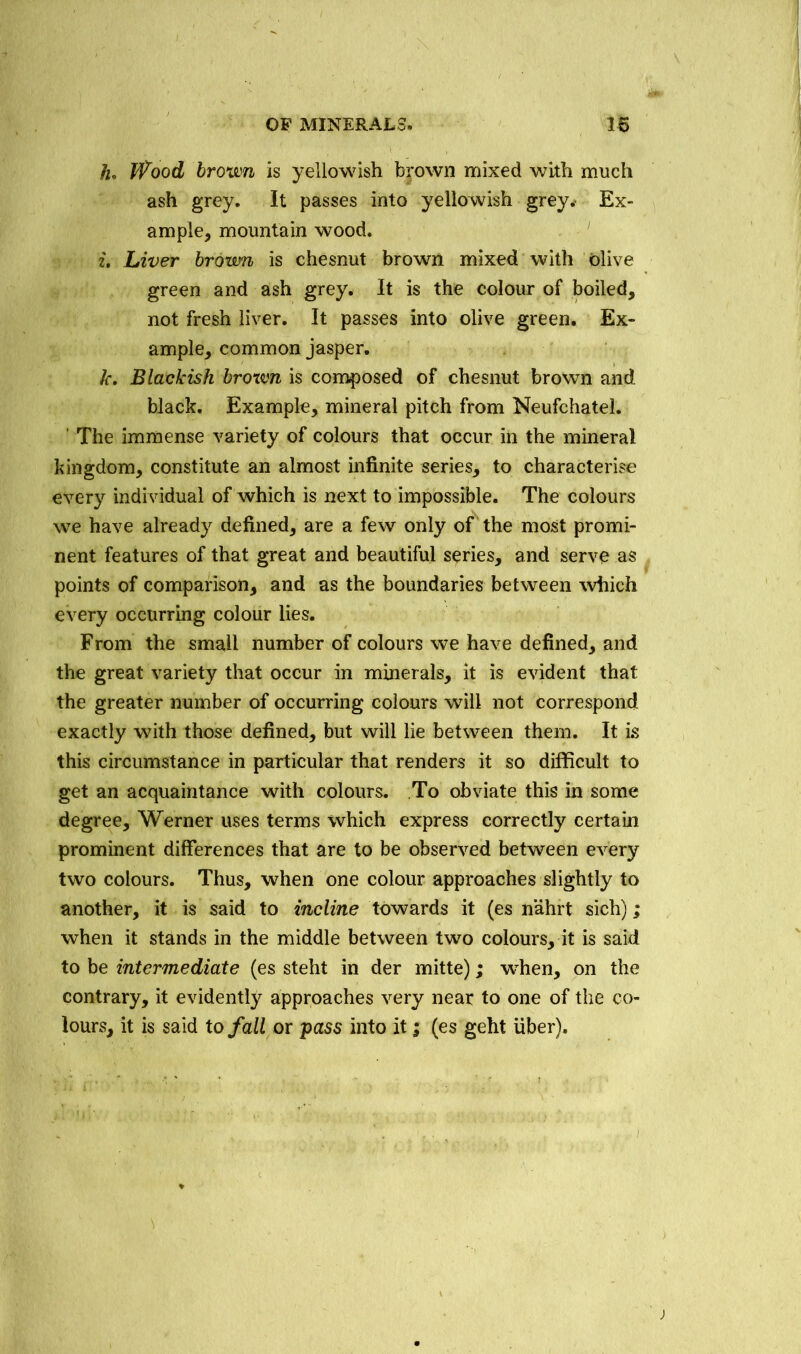 h. fPood brown is yellowish brown mixed with much ash grey. It passes into yellowish grey.- Ex- ample* mountain wood. i. Liver brown is chesnut brown mixed with olive green and ash grey. It is the colour of boiled, not fresh liver. It passes into olive green. Ex- ample, common jasper. k. Blackish brown is composed of chesnut brown and black. Example, mineral pitch from Neufchatel. The immense variety of colours that occur in the mineral kingdom, constitute an almost infinite series, to characterise every individual of which is next to impossible. The colours we have already defined, are a few only of the most promi- nent features of that great and beautiful series, and serve as points of comparison, and as the boundaries between which every occurring colour lies. From the small number of colours we have defined, and the great variety that occur in minerals, it is evident that the greater number of occurring colours will not correspond exactly with those defined, but will lie between them. It is this circumstance in particular that renders it so difficult to get an acquaintance with colours. To obviate this in some degree, Werner uses terms which express correctly certain prominent differences that are to be observed between every two colours. Thus, when one colour approaches slightly to another, it is said to incline towards it (es nahrt sich); when it stands in the middle between two colours, it is said to be intermediate (es steht in der mitte); when, on the contrary, it evidently approaches very near to one of the co- lours, it is said to fall or pass into it; (es geht fiber).