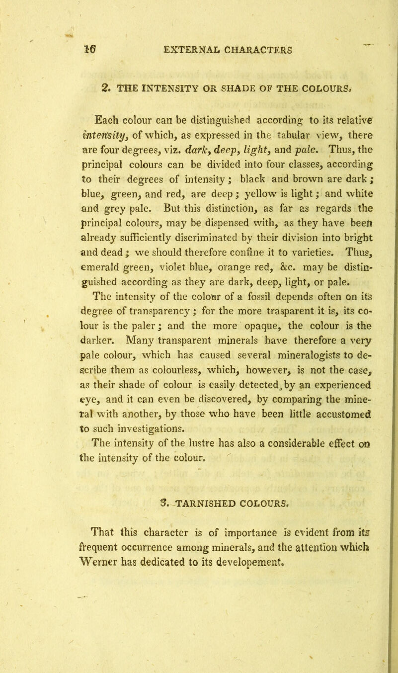 2. THE INTENSITY OR SHADE OF THE COLOURS, Each colour can be distinguished according to its relative inten'sityy of which, as expressed in the tabular view, there are four degrees, viz. dark, deep, light, and pale. Thus, the principal colours can be divided into four classes, according to their degrees of intensity; black and brown are dark ; blue, green, and red, are deep; yellow is light; and white and grey pale. But this distinction, as far as regards the principal colours, may be dispensed with, as they have been already sufficiently discriminated by their division into bright and dead; we should therefore confine it to varieties. Thus, emerald green, violet blue, orange red, &c. may be distin- guished according as they are dark, deep, light, or pale. The intensity of the colour of a fossil depends often on its degree of transparency; for the more trasparent it is, its co- lour is the paler; and the more opaque, the colour is the darker. Many transparent minerals have therefore a very pale colour, which has caused several mineralogists to de- scribe them as colourless, which, however, is not the case, as their shade of colour is easily detected , by an experienced eye, and it can even be discovered, by comparing the mine- ral with another, by those who have been little accustomed to such investigations. The intensity of the lustre has also a considerable effect on the intensity of the colour. $. TARNISHED COLOURS. ^ ^ ' BESHBmHR ■' '' :W:V' That this character is of importance is evident from its frequent occurrence among minerals, and the attention which Werner has dedicated to its developement.