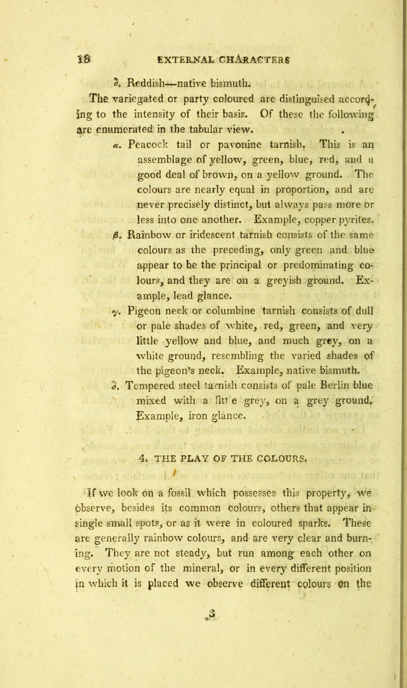 2. Reddish—native bismuth. The variegated or party coloured are distinguised accortj- |ng to the intensity of their basis. Of these the following are enumerated in the tabular view. Peacock tail or pavonine tarnish. This is an assemblage of yellow, green, blue, red, and a good deal of brown, on a yellow ground. The colours are nearly equal in proportion, and are never precisely distinct, but always pass more or less into one another. Example, copper pyrites. /8„ Rainbow or iridescent tarnish consists of the same colours as the preceding, only green and bluo appear to be the principal or predominating co- lours, and they are on a greyish ground. Ex- ample, lead glance. y. Pigeon neck or columbine tarnish consists of dull or pale shades of white, red, green, and very little yellow and blue, and much grey, on a white ground, resembling the varied shades of the pigeon’s neck. Example, native bismuth. a. Tempered steel tarnish consists of pale Berlin blue mixed with a fitt e grey, on a grey ground^ Example, iron glance, 4. THE PLAY OF THE COLOURS. \ 1 ' ' 1 Vi -• 1.-.' llisS • If we look on a fossil which possesses this property, we observe, besides its common colours, others that appear in single small spots, or as it were in coloured sparks. These are generally rainbow colours, and are very clear and burn- ing. They are not steady, but run among each other on every motion of the mineral, or in every different position fn which H is placed we observe different colours On fhe j