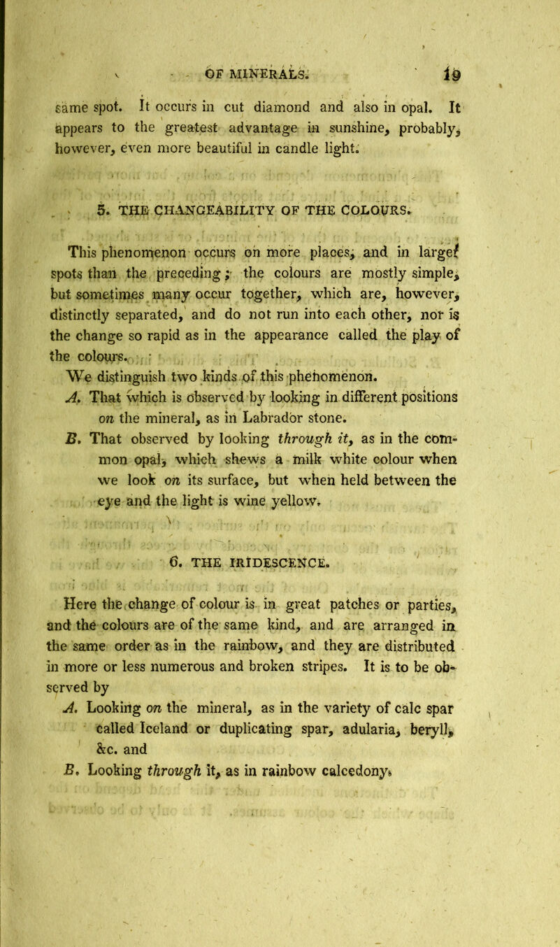 same spot. It occurs in cut diamond and also in opal. It appears to the greatest advantage in sunshine, probably, however, even more beautiful in candle light. 5. THE CHANGEABILITY OF THE COLOURS. This phenomenon occurs oh more places, and in largef spots than the preceding; the colours are mostly simple^ but sometimes many occur together, which are, however, distinctly separated, and do not run into each other, nor is the change so rapid as in the appearance called the play of the colours. We distinguish two kinds of this phenomenon. A, That which is observed by looking in different positions on the mineral, as in Labrador stone. B. That observed by looking through it, as in the com” mon opal, which shews a milk white colour when we look on its surface, but when held between the eye and the light is wine yellow, •; . V. ■ ' -' ' - \ 5 6. THE IRIDESCENCE. Here the change of colour is in great patches or parties, and the colours are of the same kind, and are arranged in the same order as in the rainbow, and they are distributed in more or less numerous and broken stripes. It is to be ob» served by A. Looking on the mineral, as in the variety of calc spar Called Iceland or duplicating spar, adularia, beryll, &c. and B* Looking through it, as in rainbow calcedony*.