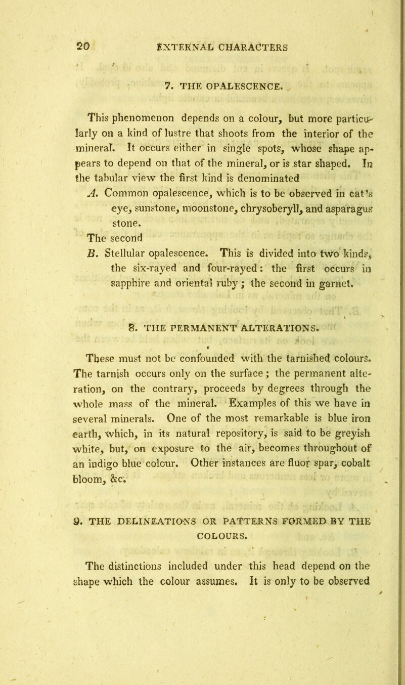 I External characters 20 7. THE OPALESCENCE* This phenomenon depends on a colour, but more particu- larly on a kind of lustre that shoots from the interior of the mineral. It occurs either in single spots, whose shape ap- pears to depend on that of the mineral, or is star shaped. In the tabular view the first kind is denominated A» Common opalescence, which is to be observed in cat’s eye, sunstone, moonstone, chrysoberyll, and asparagus stone. The second B. Stellular opalescence. This is divided into two kinds, the six-rayed and four-rayed: the first occurs in sapphire and oriental ruby; the second in garnet. 8. THE PERMANENT ALTERATIONS. These must not be confounded with the tarnished colours. The tarnish occurs only on the surface; the permanent alte- ration, on the contrary, proceeds by degrees through the whole mass of the mineral. Examples of this we have in several minerals. One of the most remarkable is blue iron earth, which, in its natural repository, is said to be greyish white, but, on exposure to the air, becomes throughout of an indigo blue colour. Other instances are fluor spar, cobalt bloom, &c. 9. THE DELINEATIONS OR PATTERNS FORMED BY THE COLOURS. The distinctions included under this head depend on the shape which the colour assumes. It is only to be observed