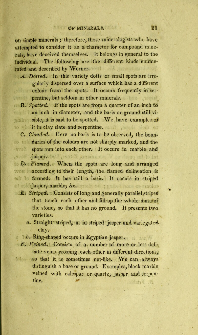 oti simple minerals; therefore, those mineralogists who have attempted to consider it as a character for compound mine- rals, have deceived themselves. It belongs in general to the individual. The following are the different kinds enume- rated and described by Werner. A. Dotted* In this variety dotts or small spots are irre- gularly dispersed over a surface which has a different colour from the spots. It occurs frequently in ser- pentine, but seldom in other minerals. B. Spotted, If the spots are from a quarter of an inch to an inch in diameter, and the basis or ground still vi- sible, it is said to be spotted. We have examples of it in clay slate and serpentine. C. Clouded, Here no basis is to be observed, the boun- daries of the colours are not sharply marked, and the spots run into each other. It occurs in marble and jasper. D« Flamed, When the spots are long and arranged according to their length, the flamed delineation is formed. It has still a basis. It occurs in striped jasper, marble, &c. E. Striped, Consists of long and generally parallel stripes that touch each other and fill up the whole massmf the stone, so that it has no ground. It presents two varieties. a. Straight striped, as in striped jasper and variegated- clay. b. Ring-shaped occurs in Egyptian jasper. F. Veined, Consists of a number of more or less deli- cate veins crossing each other in different directions^ so that it is sometimes net-like. We can always distinguish a base or ground. Examples, black marble veined with calcspar or quartz, jasper and serpen- tine. *