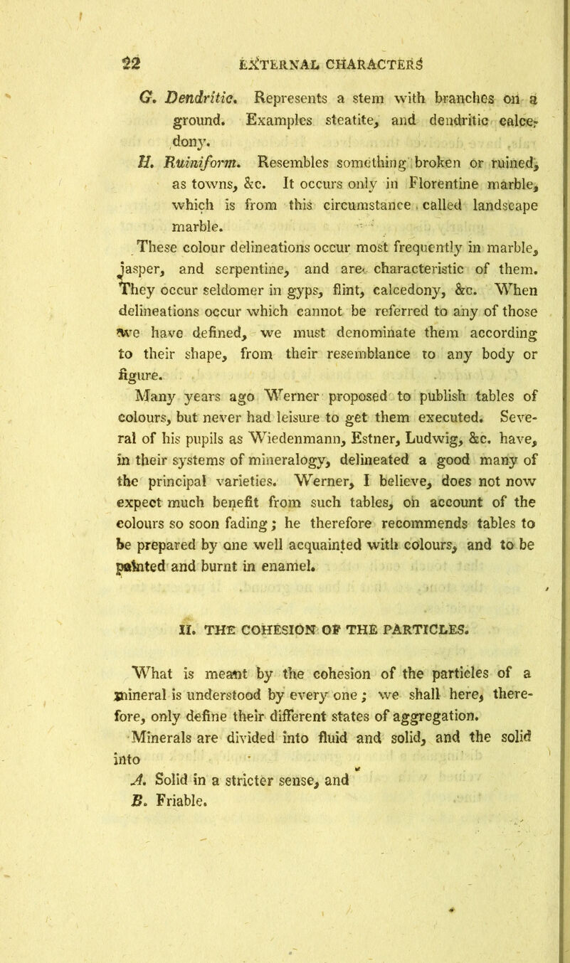 G. Dendritic. Represents a stem with branches oil a ground. Examples steatite, and dendritic calce? dony. H. Ruinifortn. Resembles something broken or ruined^ as towns, &c. It occurs only in Florentine marble* which is from this circumstance . called landscape marble. These colour delineations occur most frequently in marble, Jasper, and serpentine, and are*, characteristic of them. They occur seldomer in gyps, flint, calcedony, &c. When delineations occur which cannot be referred to any of those *we have defined, we must denominate them according to their shape, from their resemblance to any body or figure. Many years ago Werner proposed to publish tables of colours, but never had leisure to get them executed. Seve- ral of his pupils as Wiedenmann, Estner, Ludwig, &c. have, in their systems of mineralogy, delineated a good many of the principal varieties. Werner, I believe, does not now expect much benefit from such tables, on account of the colours so soon fading; he therefore recommends tables to be prepared by one well acquainted with colours, and to be pfldnted and burnt in enamel. II. THE COHESION Ot THE PARTICLES. What is meaflit by the cohesion of the particles of a jnineral is understood by every one; we shall here, there- fore, only define their different states of aggregation. Minerals are divided into fluid and solid, and the solid into J. Solid in a stricter sense, and B. Friable.