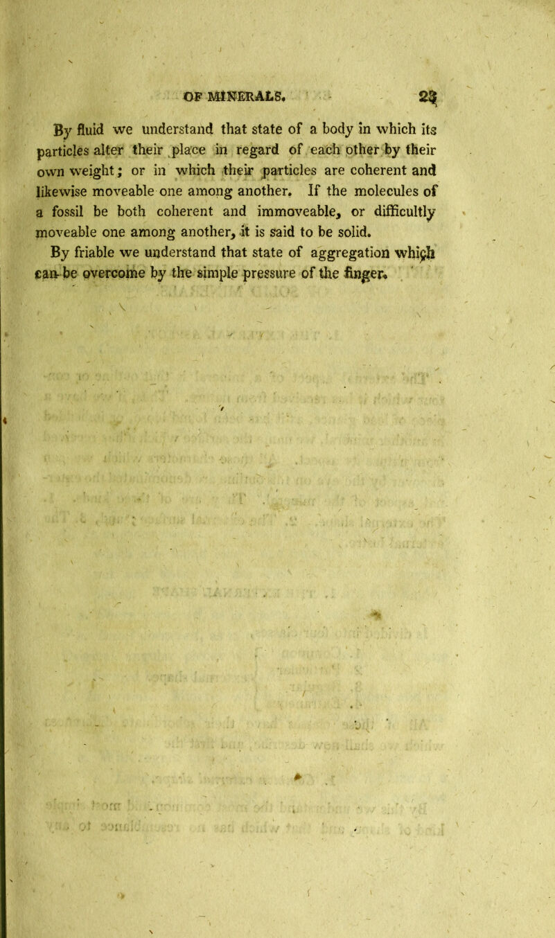 By fluid we understand that state of a body in which its particles alter their place in regard of each other by their own weight; or in which their particles are coherent and likewise moveable one among another. If the molecules of a fossil be both coherent and immoveable, or difficultly moveable one among another, it is said to be solid. By friable we understand that state of aggregation whi^h cart be overcome by the simple pressure of the finger* v