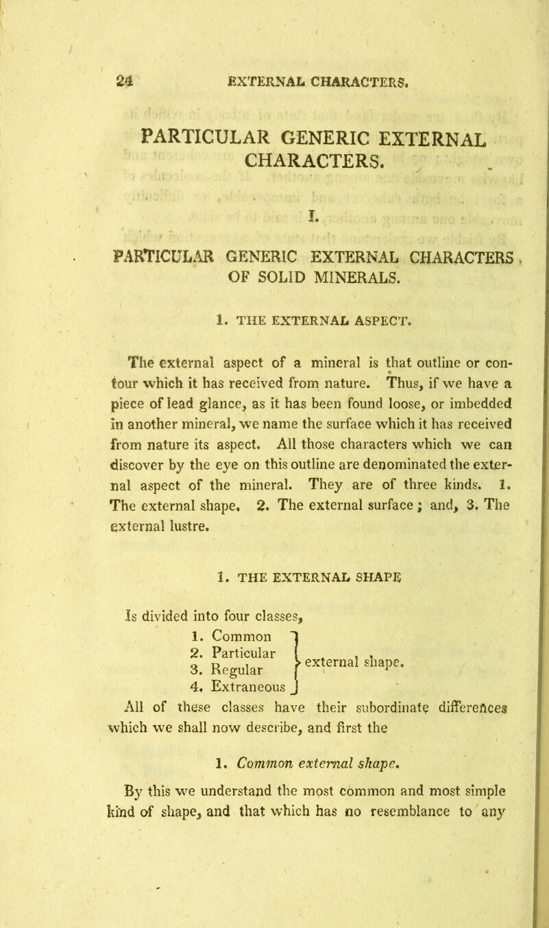 PARTICULAR GENERIC EXTERNAL CHARACTERS. PARTICULAR GENERIC EXTERNAL CHARACTERS OF SOLID MINERALS. The externa! aspect of a mineral is that outline or con- tour which it has received from nature. Thus, if we have a piece of lead glance, as it has been found loose, or imbedded in another mineral, we name the surface which it has received from nature its aspect. All those characters which we can discover by the eye on this outline are denominated the exter- nal aspect of the mineral. They are of three kinds. 1. The external shape. 2. The external surface ; and, 3, The external lustre. 4. Extraneous All of these classes have their subordinate differences which we shall now describe, and first the 1. Common external shape. By this we understand the most Common and most simple kind of shape, and that which has no resemblance to any I, 1. THE EXTERNAL ASPECT. 1. THE EXTERNAL SHAPE Is divided into four classes. 1. Common 2. Particular 3. Regular