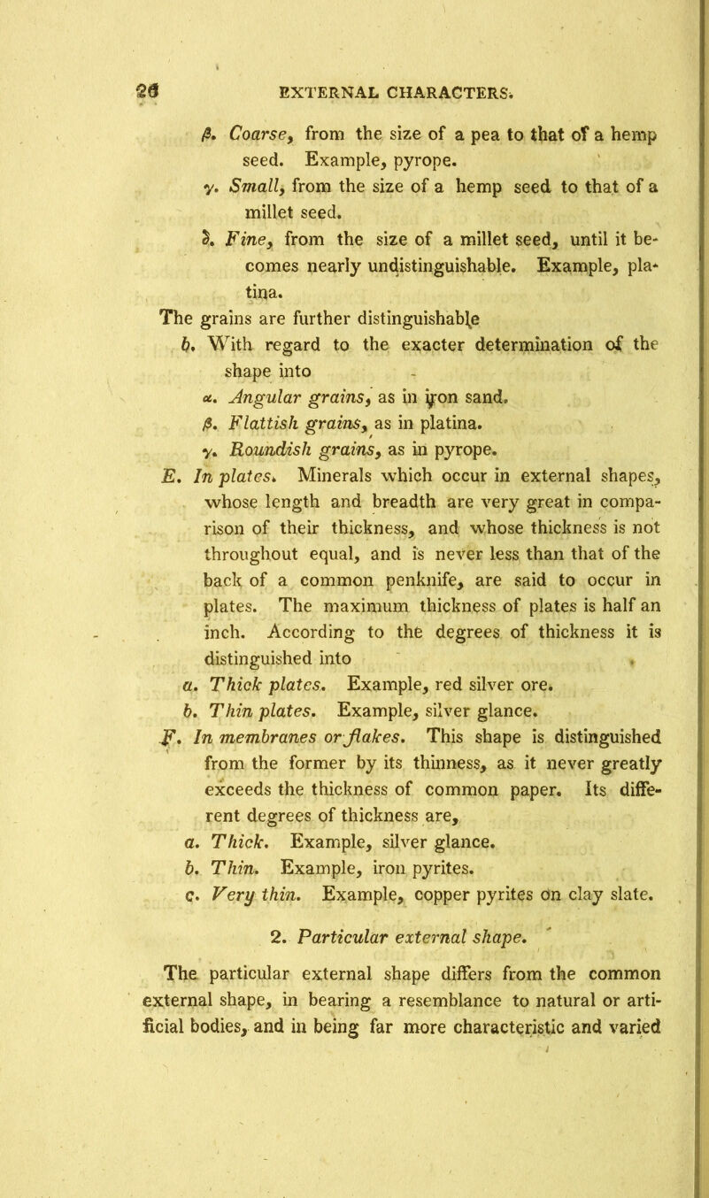 fi. Coarse, from the size of a pea to that of a hemp seed. Example, pyrope. y. Small, from the size of a hemp seed to that of a millet seed. £. Fine, from the size of a millet seed, until it be- comes nearly undistinguishable. Example, pla* tina. The grains are further distinguishable b* With regard to the exacter determination of the shape into u. Angular grains, as in yron sand, /$. Flattish grains, as in platina. y. Roundish grains, as in pyrope. E. In plates* Minerals which occur in external shapes, whose length and breadth are very great in compa- rison of their thickness, and whose thickness is not throughout equal, and is never less than that of the back of a common penknife, are said to occur in plates. The maximum thickness of plates is half an inch. According to the degrees of thickness it is distinguished into a. Thick plates. Example, red silver ore. b. Thin plates. Example, silver glance. F* In membranes or flakes. This shape is distinguished from the former by its thinness, as it never greatly exceeds the thickness of common paper. Its diffe- rent degrees of thickness are, a. Thick. Example, silver glance. b. Thin. Example, iron pyrites. c. Very thin. Example, copper pyrites on clay slate. 2. Particular external shape. The particular external shape differs from the common external shape, in bearing a resemblance to natural or arti- ficial bodies, and in being far more characteristic and varied