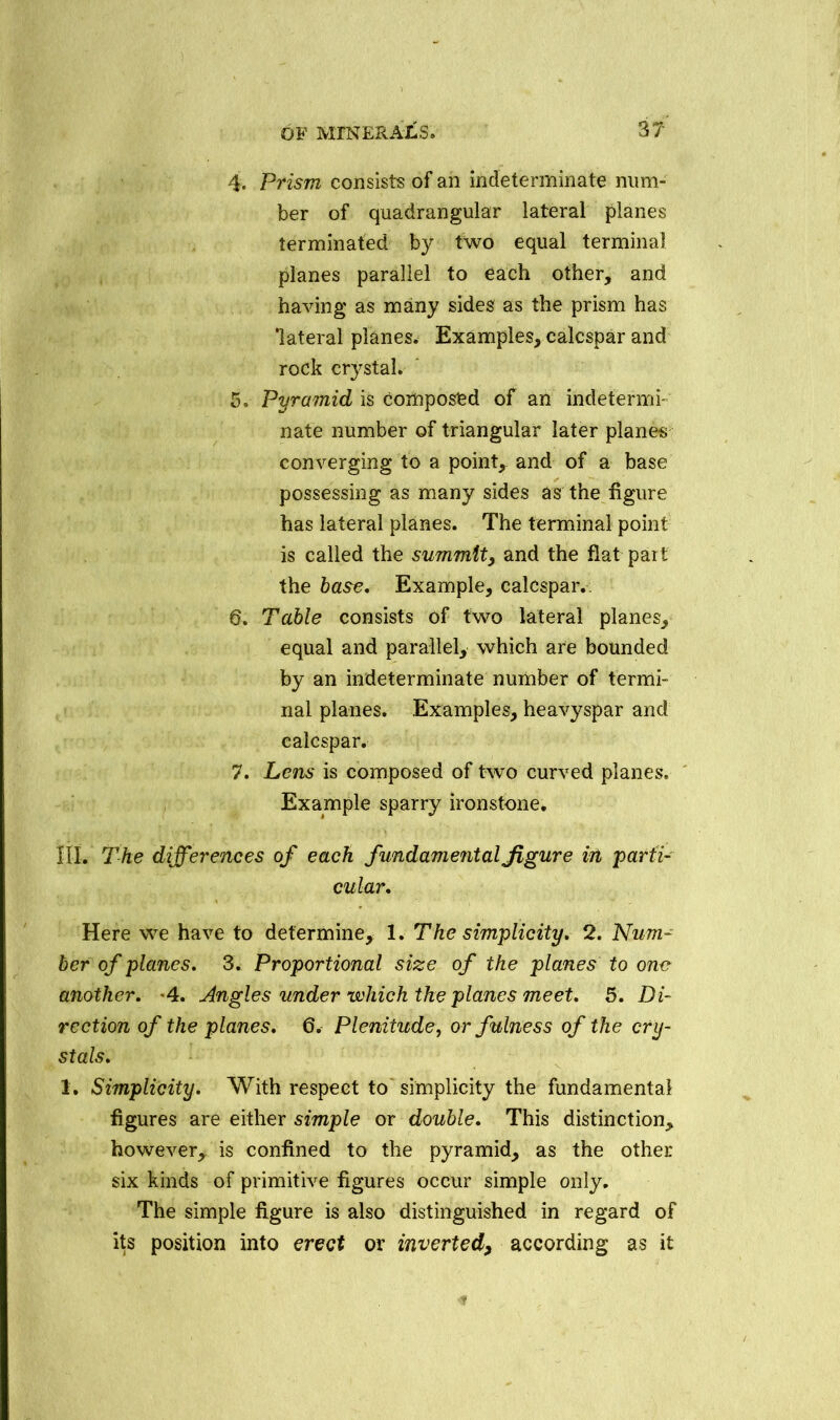 4. Prism consists of an indeterminate num- ber of quadrangular lateral planes terminated by two equal terminal planes parallel to each other, and having as many sides as the prism has 'lateral planes. Examples, calcspar and rock crystal. 5. Pyramid is Composed of an indetermi- nate number of triangular later planes converging to a point, and of a base possessing as many sides as the figure has lateral planes. The terminal point is called the summit, and the flat pait the base. Example, calcspar.. 6. Table consists of two lateral planes, equal and parallel, which are bounded by an indeterminate number of termi- nal planes. Examples, heavyspar and calcspar. 7. Lens is composed of two curved planes. Example sparry ironstone. III. The differences of each fundamental figure in 'parti- cular. Here we have to determine, 1. The simplicity. 2. Num- ber of planes. 3. Proportional size of the planes to one another. 4. Angles under which the planes meet. 5. Di- rection of the planes. 6. Plenitude, or fulness of the cry- stals. 1. Simplicity. With respect to simplicity the fundamental figures are either simple or double. This distinction, however, is confined to the pyramid, as the other six kinds of primitive figures occur simple only. The simple figure is also distinguished in regard of its position into erect or inverted, according as it