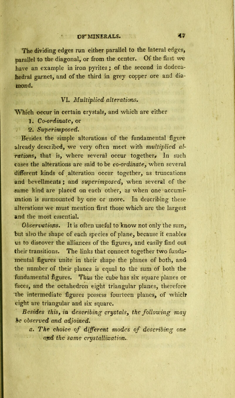 The dividing edges run either parallel to the lateral edges, parallel to the diagonal, or from the center. Of the first we have an example in iron pyrites; of the second in dodeca- hedral garnet, and of the third in grey copper ore and dia- mond. VI. Multiplied alterations. Which occur in certain crystals, and which are either 1. Co-ordinate, or 2. Superimposed. Besides the simple alterations of the fundamental figure already described, we very often meet with multiplied al- rations, that is, where several occur together^ In such cases the alterations are said to be co-ordinate, when several different kinds of alteration occur together, as truncations and bevellments; and superimposed, when several of the -same kind are placed on each other, as when one accumi- nation is surmounted by one or more. In describing these alterations we must mention first those which are the largest and the most essential. Observations. It is often useful to know not only the sum, but also the shape of each species of plane, because it enables us to discover the alliances of the figures, and easily find out their transitions. The links that connect together two funda- mental figures unite in their shape the planes of both, and the number of their planes is equal to the sum of both the fundamental figures. Thus the cube has six square planes or faces, and the octahedron eight triangular planes, therefore ‘the intermediate figures possess fourteen planes, of which eight are triangular and six square. Besides this, in describing crystals, the folloiving may be observed and adjoined. a. The choice of different modes of describing one and the same crystallization. ■ e \ -