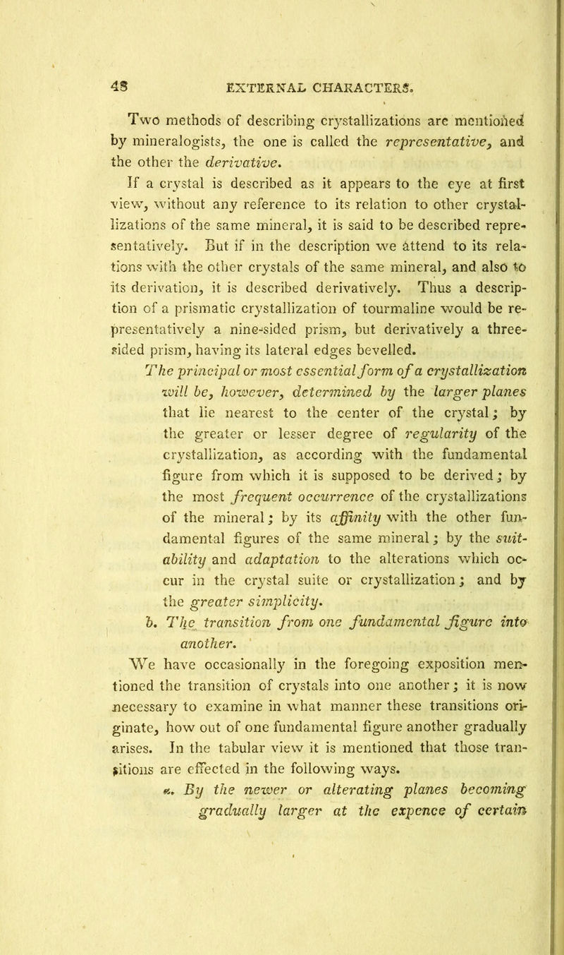 Two methods of describing crystallizations are mentioned by mineralogists, the one is called the representative, and the other the derivative. If a crystal is described as it appears to the eye at first view, without any reference to its relation to other crystal- lizations of the same mineral, it is said to be described repre- sentatively. But if in the description we attend to its rela- tions with the other crystals of the same mineral, and also to its derivation, it is described derivatively. Thus a descrip- tion of a prismatic crystallization of tourmaline would be re- presentatively a nine-sided prism, but derivatively a three- sided prism, having its lateral edges bevelled. The principal or most essential form of a crystallization will be, however, determined by the larger planes that lie nearest to the center of the crystal; by the greater or lesser degree of regularity of the crystallization, as according with the fundamental figure from which it is supposed to be derived; by the most frequent occurrence of the crystallizations of the mineral; by its affinity with the other fun- damental figures of the same mineral; by the suit- ability and adaptation to the alterations which oc- cur in the crystal suite or crystallization; and by the greater simplicity. b. The transition from one fundamental figure into another. We have occasionally in the foregoing exposition men- tioned the transition of crystals into one another; it is now necessary to examine in what manner these transitions ori- ginate, how out of one fundamental figure another gradually arises. In the tabular view it is mentioned that those tran- sitions are effected in the following ways. By the newer or alterating planes becoming gradually larger at the expcnce of certain