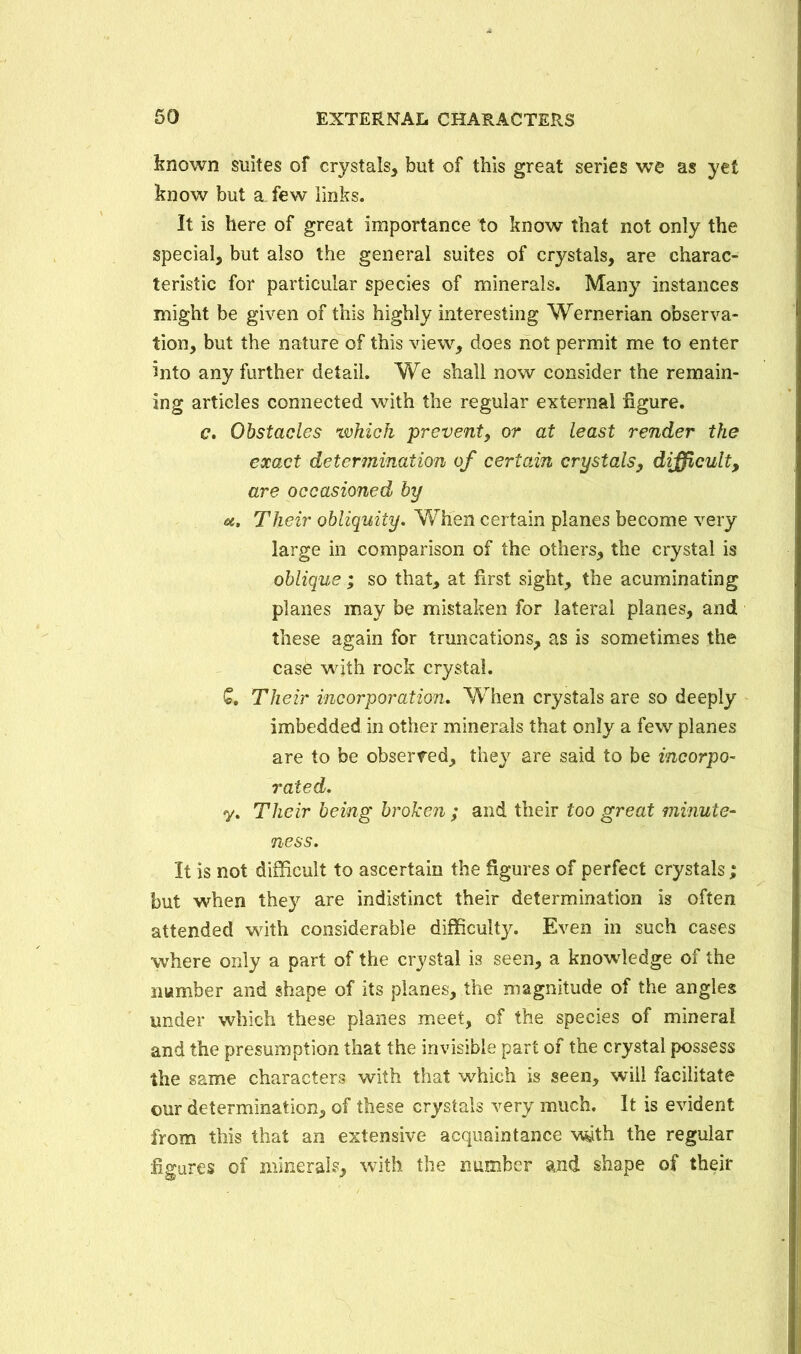 known suites of crystals, but of this great series we as yet know but a few links. It is here of great importance to know that not only the special, but also the general suites of crystals, are charac- teristic for particular species of minerals. Many instances might be given of this highly interesting Wernerian observa- tion, but the nature of this view, does not permit me to enter Into any further detail. We shall now consider the remain- ing articles connected with the regular external figure. c. Obstacles which prevent, or at least render the exact determination of certain crystals, difficult, are occasioned by u. Their obliquity. When certain planes become very large in comparison of the others, the crystal is oblique ; so that, at first sight, the acuminating planes may be mistaken for lateral planes, and these again for truncations, as is sometimes the case with rock crystal. £. Their incorporation. When crystals are so deeply imbedded in other minerals that only a few planes are to be observed, they are said to be incorpo- rated. y. Their being broken ; and their too great minute- ness. It is not difficult to ascertain the figures of perfect crystals; but when they are indistinct their determination is often attended with considerable difficulty. Even in such cases where only a part of the crystal is seen, a knowledge of the number and shape of its planes, the magnitude of the angles under which these planes meet, of the species of mineral and the presumption that the invisible part of the crystal possess the same characters with that which is seen, wiil facilitate ©ur determination, of these crystals very much. It is evident from this that an extensive acquaintance with the regular figures of mineral?, with the number and shape of their