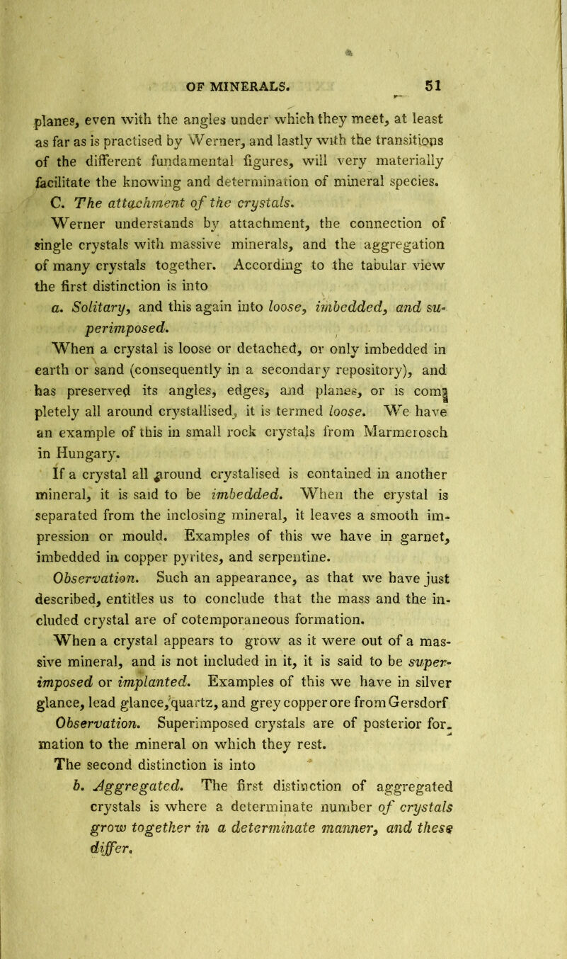 planes, even with the angles under which they meet, at least as far as is practised by Werner, and lastly with the transitions of the different fundamental figures, will very materially facilitate the knowing and determination of mineral species. C. The attachment of the crystals. Werner understands by attachment, the connection of single crystals with massive minerals, and the aggregation of many crystals together. According to the tabular view the first distinction is into a. Solitary, and this again into loose, imbedded, and su- perimposed. When a crystal is loose or detached, or only imbedded in earth or sand (consequently in a secondary repository), and has preserved its angles, edges, and planes, or is com| pletely all around crystallised, it is termed loose. We have an example of this in small rock crystals from Marmerosch in Hungary. If a crystal all ground crystalised is contained in another mineral, it is said to be imbedded. When the crystal is separated from the inclosing mineral, it leaves a smooth im- pression or mould. Examples of this we have in garnet, imbedded in. copper pyrites, and serpentine. Observation. Such an appearance^ as that we have just described, entitles us to conclude that the mass and the in- cluded crystal are of cotemporaneous formation. When a crystal appears to grow as it were out of a mas- sive mineral, and is not included in it, it is said to be super- imposed or implanted. Examples of this we have in silver glance, lead glance,?quartz, and grey copper ore fromGersdorf Observation. Superimposed crystals are of posterior for. mation to the mineral on which they rest. The second distinction is into b. Aggregated. The first distinction of aggregated crystals is where a determinate number of crystals grow together in a determinate manner, and thes$ differ.