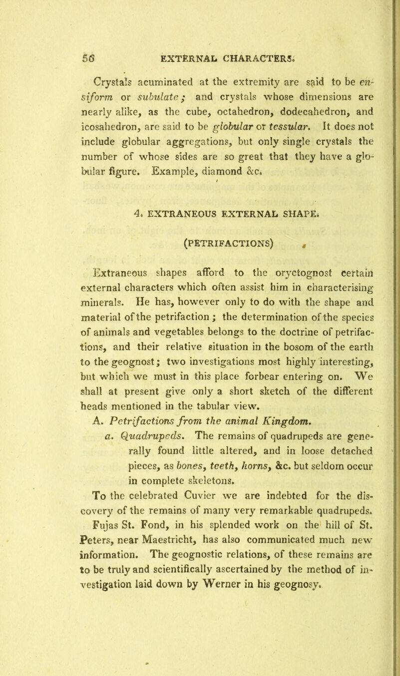 Crystals acuminated at the extremity are s^id to be e?i- siforrn or subulate; and crystals whose dimensions are nearly alike, as the cube, octahedron, dodecahedron, and icosahedron, are said to be globular or tessular. It does not include globular aggregations, but only single crystals the number of whose sides are so great that they have a glo- bular figure. Example, diamond &c. 4. EXTRANEOUS EXTERNAL SHAPE* (PETRIFACTIONS) # Extraneous shapes afford to the oryctognost certain external characters which often assist him in characterising minerals. He has, however only to do with the shape and material of the petrifaction; the determination of the species of animals and vegetables belongs to the doctrine of petrifac- tions, and their relative situation in the bosom of the earth to the geognost; two investigations most highly interesting, but which we must in this place forbear entering on. We shall at present give only a short sketch of the different heads mentioned in the tabular view. A. Petrifactions from the animal Kingdom. a. Quadrupeds. The remains of quadrupeds are gene- rally found little altered, and in loose detached pieces, as bones, teeth, horns, &c. but seldom occur in complete skeletons. To the celebrated Cuvier we are indebted for the dis- covery of the remains of many very remarkable quadrupeds. Fujas St. Fond, in his splended work on the hill of St. Peters, near Maestricht, has also communicated much new information. The geognostic relations, of these remains are to be truly and scientifically ascertained by the method of in- vestigation laid down by Werner in his geognosy.