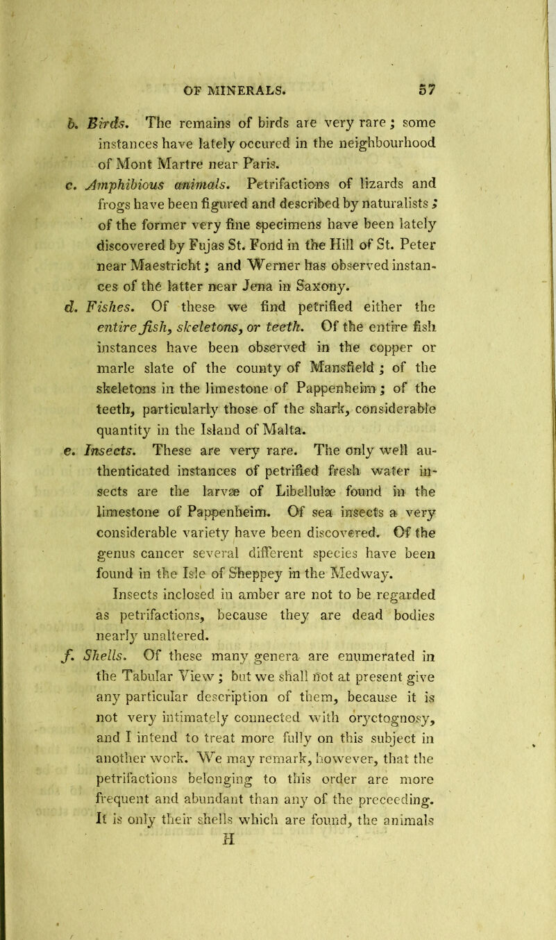 b. Birds. The remains of birds are very rare; some instances have lately occured in the neighbourhood of Mont Martre near Paris. e. Amphibious animals. Petrifactions of lizards and frogs have been figured and described by naturalists ; of the former very fine specimens have been lately discovered by Fujas St. Fond in the Hill of St. Peter near Maestricht; and Werner has observed instan- ces of the latter near Jena in Saxony. d. Fishes. Of these we find petrified either the entire fish, skeletons, or teeth. Of the entire fish instances have been observed in the copper or marie slate of the county of Mansfield ; of the skeletons in the limestone of Pappenheim; of the teeth, particularly those of the shark, considerable quantity in the Island of Malta. e. Insects. These are very rare. The only well au- thenticated instances of petrified fresh water in- sects are the larvae of Libellulse found in the limestone of Pappenheim. Of sea insects a very considerable variety have been discovered. Of the genus cancer several different species have been found in the Isle of Sheppey in the Medway. Insects inclosed in amber are not to be regarded as petrifactions, because they are dead bodies nearly unaltered. f. Shells. Of these many genera are enumerated in the Tabular View; but we shall not at present give any particular description of them, because it is not very intimately connected with oryctognosy, and I intend to treat more fully on this subject in another work. We may remark, however, that the petrifactions belonging to this order are more frequent and abundant than any of the preceeding. It is only their shells which are found, the animals H