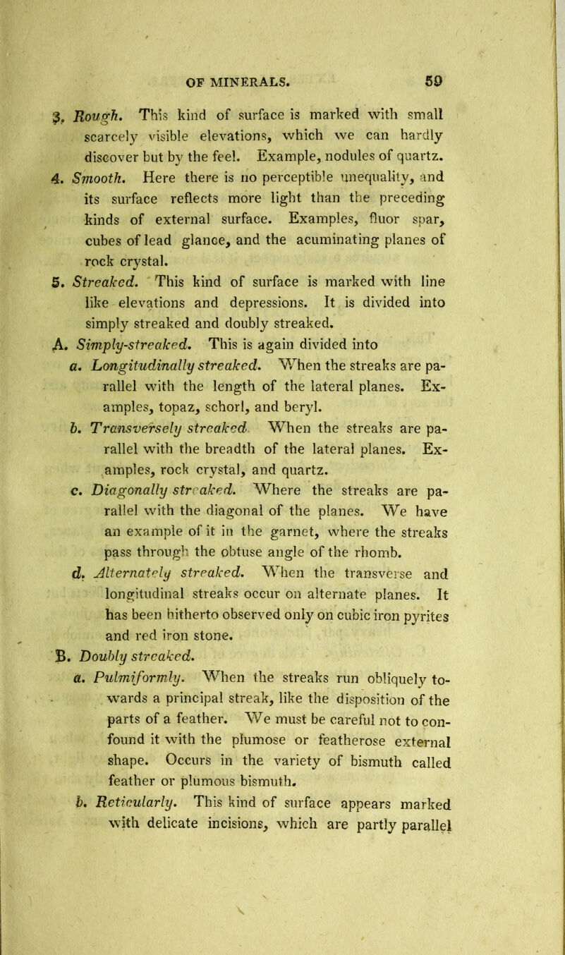 Rough. This kind of surface is marked with small scarcely visible elevations, which we can hardly discover but by the feel. Example, nodules of quartz. 4. Smooth. Here there is no perceptible unequality, and its surface reflects more light than the preceding kinds of external surface. Examples, fluor spar, cubes of lead glance, and the acuminating planes of rock crystal. 5. Streaked. This kind of surface is marked with line like elevations and depressions. It is divided into simply streaked and doubly streaked. A. Simply-streaked. This is again divided into a. Longitudinally streaked. When the streaks are pa- rallel with the length of the lateral planes. Ex- amples, topaz, schorl, and beryl. h. Transversely streaked When the streaks are pa- rallel with the breadth of the lateral planes. Ex- amples, rock crystal, and quartz. c. Diagonally streaked. Where the streaks are pa- rallel with the diagonal of the planes. We have an example of it in the garnet, where the streaks pass through the obtuse angle of the rhomb. d. Alternately streaked. When the transverse and longitudinal streaks occur on alternate planes. It has been hitherto observed only on cubic iron pyrites and red iron stone. B. Doubly streaked. a. Pulmiformly. When the streaks run obliquely to- wards a principal streak, like the disposition of the parts of a feather. We must be careful not to con- found it with the plumose or featherose external shape. Occurs in the variety of bismuth called feather or plumous bismuth. b. Reticularly. This kind of surface appears marked with delicate incisions, which are partly parallel