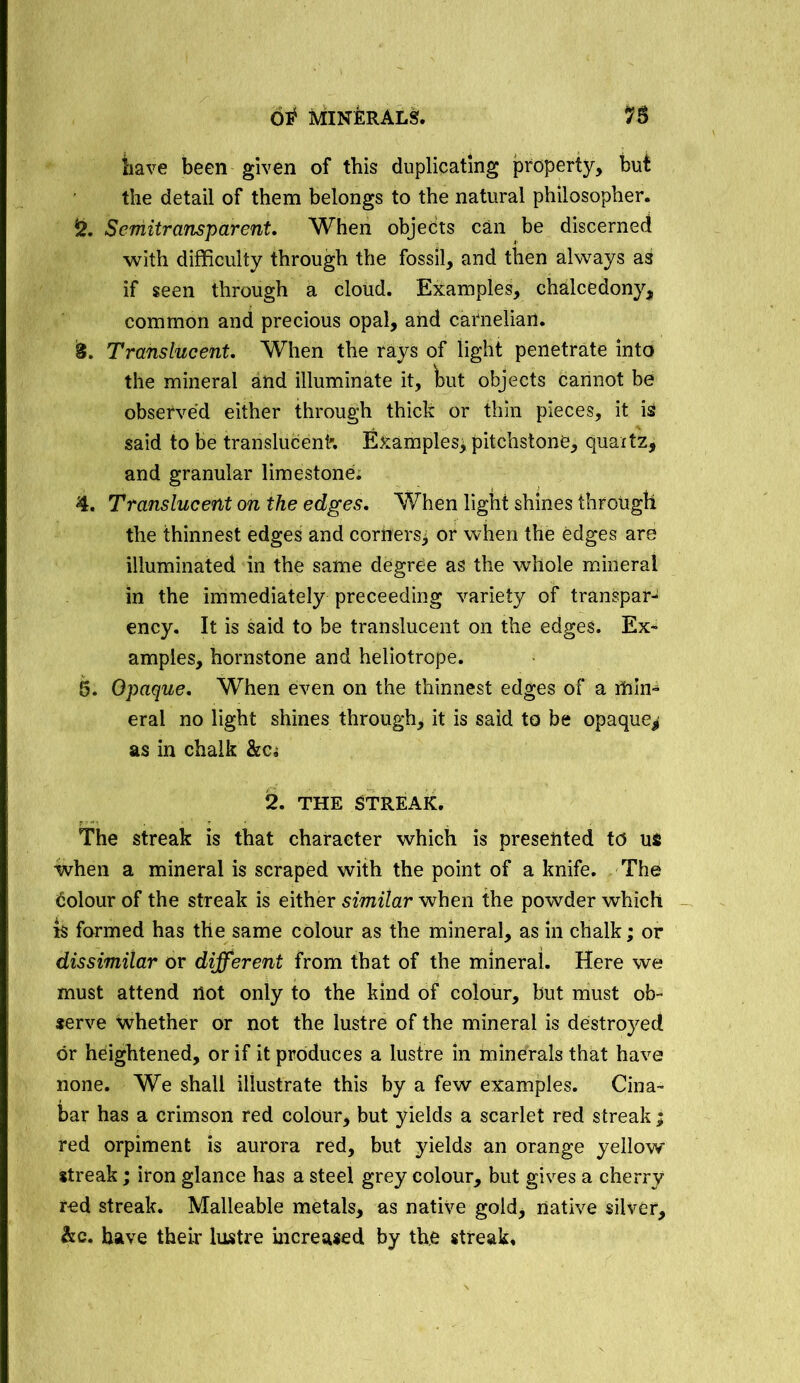 have been given of this duplicating property, but the detail of them belongs to the natural philosopher. Semitransparent. When objects can be discerned with difficulty through the fossil, and then always as if seen through a cloud. Examples, chalcedony, common and precious opal, and carnelian. 3. Translucent. When the rays of light penetrate into the mineral and illuminate it, but objects cannot be observed either through thick or thin pieces, it is said to be translucent'. Examples^pitchstone, quartz, and granular limestone. 4. Translucent on the edges. When light shines through the thinnest edges and corttersj or when the edges are illuminated in the same degree as the whole mineral in the immediately preceeding variety of transpar- ency. It is said to be translucent on the edges. Ex- amples, hornstone and heliotrope. 5. Opaque. When even on the thinnest edges of a min- eral no light shines through, it is said to be opaque^ as in chalk &Ci 2. THE STREAK. The streak is that character which is presented to us when a mineral is scraped with the point of a knife. The dolour of the streak is either similar when the powder which is formed has the same colour as the mineral, as in chalk; or dissimilar or different from that of the mineral. Here we must attend not only to the kind of colour, but must ob- serve whether or not the lustre of the mineral is destroyed or heightened, or if it produces a lustre in minerals that have none. We shall illustrate this by a few examples. Cina- bar has a crimson red colour, but yields a scarlet red streak; red orpiment is aurora red, but yields an orange yellow streak; iron glance has a steel grey colour, but gives a cherry fed streak. Malleable metals, as native gold, native silver, he. have their lustre increased by the streak.
