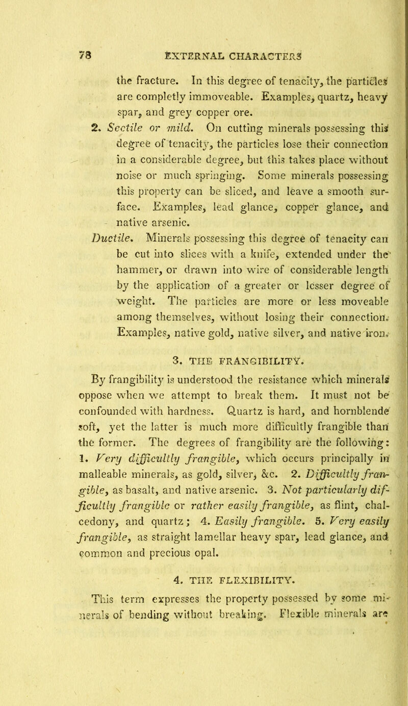 the fracture. In this degree of tenacity, the particles are completly immoveable. Examples, quartz, heavy spar, and grey copper ore. 2. Scctile or mild. On cutting minerals possessing this degree of tenacit}7, the particles lose their connection in a considerable degree, but this takes place without noise or much springing. Some minerals possessing this property can be sliced, and leave a smooth sur- face. Examples, lead glance, copper glance, and native arsenic. Ductile, Minerals possessing this degree of tenacity can be cut into slices with a knife, extended under the hammer, or drawn into wire of considerable length by the application of a greater or lesser degree of weight. The particles are more or less moveable among themselves, without losing their connection!* Examples, native gold, native silver, and native iron* 3. THE FRANGIB1LITY. By frangihility is understood the resistance which minerals oppose when we attempt to break them. It must not be confounded with hardness. Quartz is hard, and hornblende soft, yet the latter is much more difficultly frangible than the former. The degrees of frangibility are the following: 1. Very difficultly frangible, which occurs principally in malleable minerals, as gold, silver* &c. 2. Difficultly f ran- gible, as basalt, and native arsenic. 3. Not particularly dif- ficultly frangible or rather easily frangible, as flint, chal- cedony, and quartz; 4. Easily frangible. 5. Very easily frangible, as straight lamellar heavy spar, lead glance, and common and precious opal. 4. THE FLEXIBILITY. This term expresses the property possessed by some mi- nerals of bending without breaking. Flexible minerals ar<?