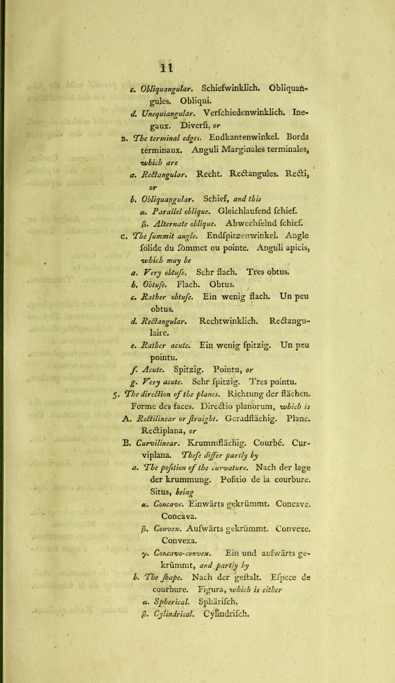 t. Obliqu angular. Schiefwinklich. Qbliquah- gules. Obliqui. d. Unequiangular. Verfchiedenwinklich. Ine- gaux. Diverfi, or S. The terminal edges. Endkantenwinkel. Bords terminaux. Anguli Margirfales terminates, •which are a. ReSlangular. Recht. Redtangules. Redli, or l. Obliqua^gular. Schief, and this a.. Parallel oblique. Gleichlaufend fchief. /3. Alternate oblique. Abwechfelnd fchief. c. The fummit angle. Endfpitzenwinkel. Angle folide du fommet ou pointe. Anguli apicis, •which may be a. Very obtufe. Sehr flach. Tres obtus. b. Obtufe. Flach. Obtus. c. Rather obtufe. Ein wenig flach. Un peu obtus. d. ReSlangular. Rechtwinklich. Redtangu- laire. e. Rather acute. Ein wenig fpitzig. Un peu pointu. f Acute. Spitzig. Pointu, or g. Very acute. Sehr fpitzig. Tres pointu. 5. The direction of the planes. Richtung der flachen. Forme des faces. Diredlio plan'orum, •which is A. Rediilinear or fraight. Geradflachig. Plane. Redtiplana, or B. Curvilinear. Krummflachig. Courbe. Cur- viplana. Thefe differ partly by a. The pofition of the curvature. Nach der lage der krummung. Pofitio de ia courbure. Situs, being a.. Concave. Einwarts gekrummt. Concave. Con cava. /3. Convex. Aufwarts gekriimmt. Convexe. Convexa. y. Concavo-convex. Ein und aufwarts ge- kriimmt, and partly by l. The Jhape. Nach der geftalt. Efpece de courbure. Figura, -which it either u. Spherical, Sphiirifch. /3. Cylindrical. Cyfindrifch.