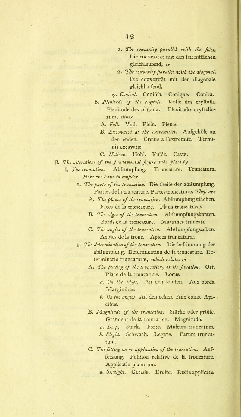 1. The convexity parallel •with the fides. Die convexitat mit den feitenflachen gleichlaufend, or 2. The convexity parallel with the diagonal. Die convexitat mit den diagonale gleichlaufend. y. Conical. Conifch. Conique. Conica. 6. Plenitude of the cryjlals. Voile des cry flails. Plenitude des criflaux. Pienitudo cryflallo- rum, either A. Full. Voil. Plein. Plense, B. Excavated at the extremities. Aufgeholt an den enden. Creule a l’extremite. Termi- nis excavatse. C. Hollow. Hohl. Vuide. Cavas. B. 5 he alterations of the fundamental figure take place by I. The truncation. Abflumpfung. Troncature. Truncatura. Here we have to conjider I. The parts of the truncation. Die theile der abflumpfung. Parties de la truncature. Partes troncaturae. Thefe are A. The planes of the truncation. Abftumpfungsflachen. Faces de la troncature. Plana truncaturas. B. The edges of the truncation. Abflumpfungskanten. Bords de la troncature. Margines truncati. C. The angles of the truncation. Abflumpfungsecken. Angles de la tronc. Apices truncatura. S. The determination of the truncation. Die beflimmung der abflumpfung. Determination de la troncature. De- ter min at io truncaturae, which relates to A. The placing of the truncation, or its fituation. Ort. Place de la troncature. Locus. a. On the edges. An den kanten. Aux bords. Marginibus. b. On the angles, An den ecken. Aux coins. Api- cibus. B. Magnitude of the truncation. Starke oder grdfie. Grandeur de ia troncation. Magnitude. a. Deep. Stark. Forte. Multum truncatum. b. Slight. Schwach. Legere. Parum trunca- tum. C. The fetting on or application of the truncation. Auf- fetzung. Pofition relative de la troncature. Applicatio planoram. a. Straight. Gerade. Droite. Recta applicata,