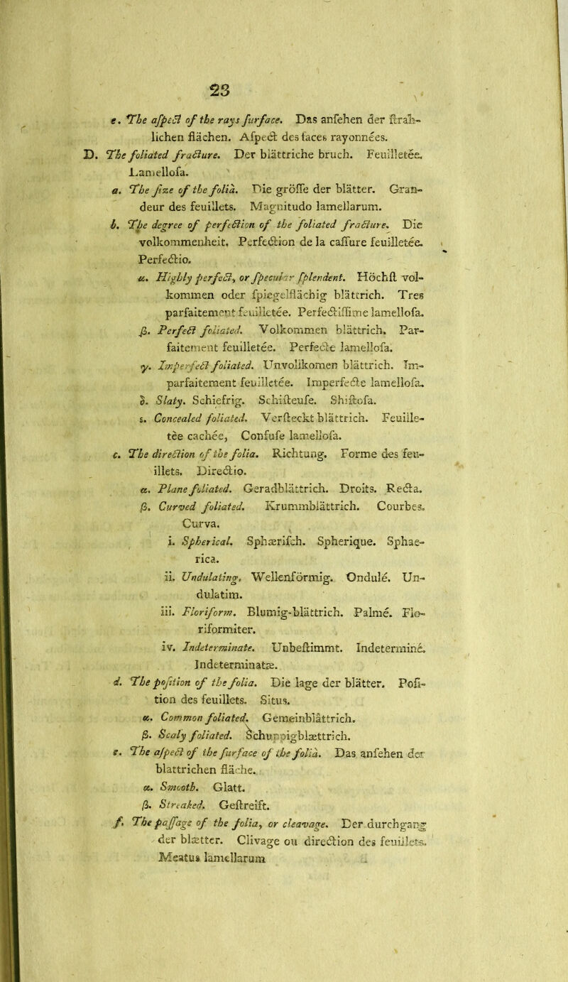 \* e. The afpect of the rays furface. Das anfehen der fcrali- lichen flachen. Afpedfc des faces rayonnees. D. ‘The foliated fradure. Der biattriche bruch. Feuilletee. -Lamellofa. a. The Jize of the folia. Die grofTe der blatter. Gran- deur des feuillets. Magnitudo lamellarum. b. The degree of perfection of the foliated fradure. Die volkommenheit, Perfedtion de la caiTure feuilletee. Perfedtio. a. Highly perfed, or fpecuhr fplendent. Hochil vol- kommen oder fpiegelflachig blattrich. Tres parfaitement feuilletee. Perfedtiflime lamellofa. fi. Perfect foliated. Volkommen blattrich. Par- faitement feuilletee. Perfedle lamellofa. y. ImperfeCt foliated. Unvolikomen blattrich. Tm- parfaitement feuilletee. Imperfedfe lamellofa. Slaty. Schiefrig. Schiiieufe. Shuftofa. s. Concealed foliated. Verfteckt blattrich. Feulile- tee cachee, Confufe lamellofa. c. The direction of the folia. Richtung. Forme des feu- illets. Diredtio. a. Plane foliated. Geradblattrich. Droits. Redfa. jG. Curved foliated. Krummbiattrich. Courbes. Curva. i. Spherical. Sphacrifeh. Spherique. Sphae- rica. ii. Undulating, Wellenformig. Ondule. Un~ dulatim. iii. Floriform. Blumig-blattrich. Palme. Flo- riformiter. iv. Indeterminate. Unbeflimmt. Indetermind, Indeterminate. 4. The poftion of the folia. Die lage der blatter. Por- tion des feuillets. Situs. «. Common foliated. Gemeinblattrich. /5. Scaly foliated, ochu ppigblaettri ch. e. I he afpeCi of the furface of the folia. Das anfehen dor blattrichen flache, «. Smooth. Glatt. (i. Streaked. Geftreift. /. The paffage of the folia, or cleavage. Der durchgang der blatter. Clivage ou diredlion des feuillets. Meatus lamellarum
