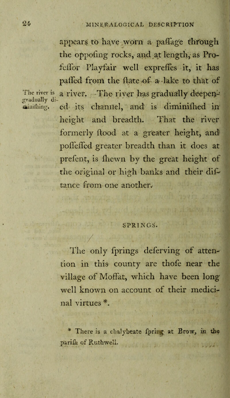 appears to have worn a pafiage through the oppofing rocks, and at length, as Pro- fcflbr Playfair well expreffes it, it has palled from the ftate of a-lake to that of The river is a river. The river has gradually deepen- gradually di- ■fliiaiihing, ed its channel, and is diminilhed in height and breadth. That the river formerly flood at a greater height, and pofleffed greater breadth than it does at prefent, is fhcwn by the great height of the original or high banks and their dif* tance from one another*- : SPRINGS. / The only fprings deferving of atten- tion in this county are thofe near the village of Moffat, which have been long well known on account of their medici- nal virtues *. * There is a chalybeate fprir# at Brow, in the pariili of Ruth well.