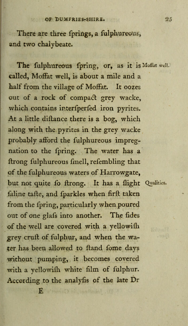 There are three fprings, a fulphureous, and two chalybeate. The fulphureous fpring, or, as it is Moffat well, called, Moffat well, is about a mile and a half from the village of Moffat. It oozes out of a rock of compact grey wacke, which contains interfperfed iron pyrites. At a little diftance there is a bog, which along with the pyrites in the grey wacke probably afford the fulphureous impreg- nation to the fpring. The water has a ftrong fulphureous fmell, refembling that of the fulphureous waters of Harrowgate, but not quite fo ftrong. It has a flight Qualities, faline tafte, and fparkles when firft taken from the fpring, particularly when poured out of one glafs into another. The fides of the well are covered with a yellowifli grey cruft of fulphur, and when the wa- ter has been allowed to ftand fome days without pumping, it becomes covered with a yellowifli white film of fulphur. According to the analyfis of the late Dr E