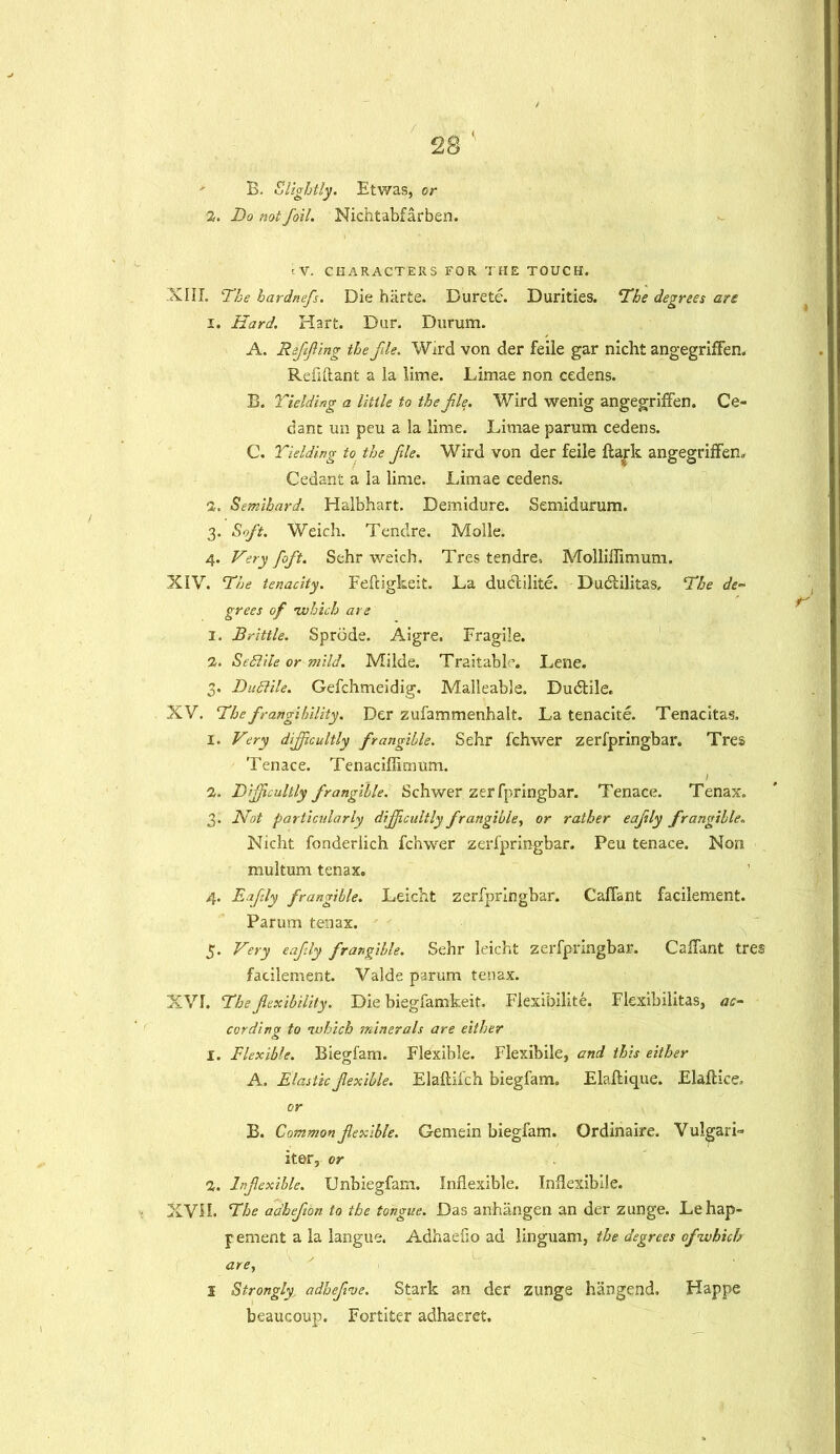 B. Slightly. Etwas, or 2. Do not foil. Nichtabfarben. ;V. CHARACTERS FOR THE TOUCH. XIII. The hardnefs. Die harte. Durete. Durities. The degrees are 1. Hard. Hart. Dur. Durum. A. Reffing the fie. Wkd von der feile gar nicht angegrifFen. Refiftant a la lime. Limae non cedens. B. Yielding a little to the fie. Wird wenig angegrifFen. Ce- dant un peu a la lime. Limae parum cedens. C. Yielding to the fie. Wird von der feile ftark angegrifFen. Cedant a la lime. Limae cedens. 2. Semibard. Halbhart. Demidure. Semidurum. 3. Soft. Weich. Tendre. Molle. 4. Very foft. Sehr weich. Tres tendre, Molliflimum. XIV. The tenacity. Feftigkeit. La duCcilitc. Duclilitas, The de- grees of ivhich are 1. Brittle. Sprode. Aigre. Fragile. 2. SeSlile or mild. Milde. Traitable. Lene. 3. Dufdile. Gefchmeidig. Malleable. Dudtile. XV. The frangihility. Der zufammenhalt. La tenacite. Tenacitas, 1. Very difficultly frangible. Sehr fchwer zerfpringbar. Tres Tenace. Tenaciflimum. I 2. Difficultly frangible.: Schwer zerfpringbar. Tenace. Tenax. 3. Not particularly difficultly frangible, or rather eafily frangible. Nicht fonderlich fchwer zerfpringbar. Peu tenace. Non multum tenax. 4. Eafily frangible. Leicht zerfpringbar. CafFant facilement. Parum tenax. 5. Very eafily frangible. Sehr leicht zerfpringbar. CafFant tres facilement. Valde parum tenax. XVI. The flexibility. Die biegfamkeit. Flexibilite. Flexibilitas, ac- cording to ivhich jninerals are either 1. Flexible. Biegfam. Flexible. Flexibile, and this either A. Elastic flexible. Elaftifch biegfam. Elaftique. Elaflice, or B. Common flexible. Gemein biegfam. Ordinaire. Vulgar i~ iter, or 2. Inflexible. Unbiegfam. Inflexible. Inflexible. XVH. The adhefbn to the tongue. Das anhangen an der zunge. Lehap- pement a la langue. Adhaefio ad linguam, the degrees of ivhich arey s Strongly<, adhefve. Stark an der zunge hangend. Happe beaucoup. Fortiter adhaeret.