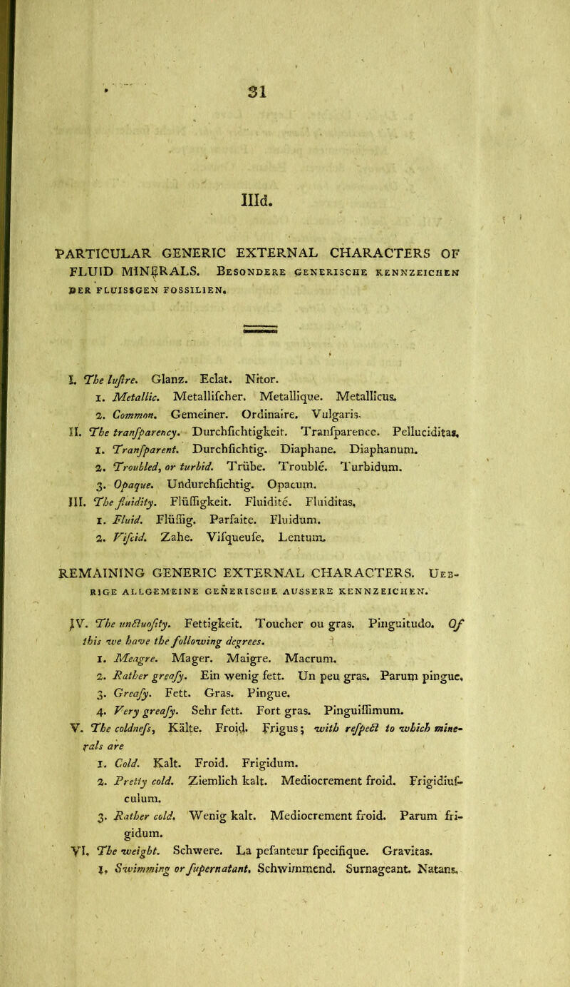 Illd. PARTICULAR GENERIC EXTERNAL CHARACTERS OF FLUID MINERALS. Besondere qenerische kennzeichen J3ER FLUISSGEN FOSSIL1EN. L The luftre. Glanz. Eclat. Nitor. 1. Metallic. Metallifcher. Metallique. Metallicus, 2. Common. Gemeiner. Ordinaire. Vulgaris- II. The tranfparency. Durchfichtigkeit. Tranfparence. Pelluciditas, 1. Tranfparent. Durchfichtig. Diaphane. Diaphanum. 2. Troubled, or turbid. Triibe. Trouble. Turbidum. 3. Opaque. Undurchfichtig. Opacum. III. The jluidity. Fliiffigkeit. Fluidite. Fluiditas, 1. Fluid. Fliiffig. Parfaite. Fluidum. 2. Vifcid. Zahe. Vifqueufe, Lentum. REMAINING GENERIC EXTERNAL CHARACTERS. Ueb- RJGE ALLGEMEINE GENERISCHE AUSSERE KENNZ EICHEN. JV. The unBuoftty. Fettiglceit. Toucher ou gras. Pinguitudo. Qf this iv e have the following degrees. 1. Meagre. Mager. Maigre. Macrum. 2. Rather greafy. Ein wenig fett. Un peu gras. Parum pingue, 3. Greafy. Fett. Gras. Pingue, 4. Very greafy. Sehr fett. Fort gras. Pinguifiimum. V. The coldnefs, Kalte. Froid. Frigus; with refpeft to which mine- rals are 1. Cold. Kalt. Froid. Frigidum. 2. Pretty cold. Ziemlich kalt. Mediocrement froid. Frigidiuf- culum. 3. Rather cold. Wenig kalt. Mediocrement froid. Parum fri- gidum. yi. The weight. Schwere. La pefanteur fpecifique. Gravitas. I* Swimming orfupernatant, Schwimmend. Surnageant. Natans,