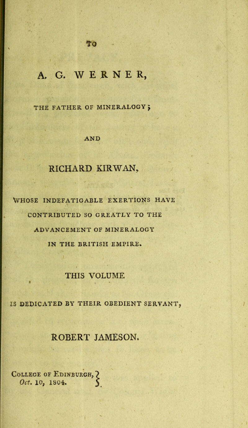 to A. G. W E R N E R, THE FATHER OF MINERALOGY> AND RICHARD KIR WAN, Whose indefatigable exertions have CONTRIBUTED SO GREATLY TO THE ADVANCEMENT OF MINERALOGY IN THE BRITISH EMPIRE. ' j - , THIS VOLUME IS DEDICATED BY THEIR OBEDIENT SERVANT; ROBERT JAMESON. College of Edinburgh,? Oct. io? 1804* y