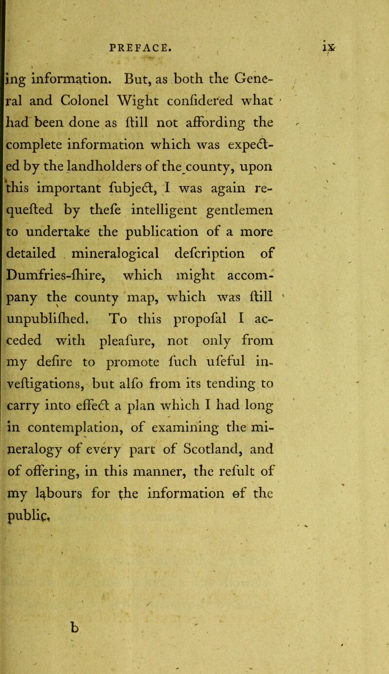 ing information. But, as both the Gene- ral and Colonel Wight confidered what had been done as ftill not affording the complete information which was expect- ed by the landholders of the_county, upon this important fubjeCt, I was again re- queued by thefe intelligent gentlemen to undertake the publication of a more detailed mineralogical defcription of Dumfries-fhire, which might accom- pany the county map, which was ftill unpublifhed. To this propofal I ac- ceded with pleafure, not only from my defire to promote fuch ufeful in- veftigations, but alfo from its tending to carry into effeCt a plan which I had long in contemplation, of examining the mi- neralogy of every part of Scotland, and of offering, in this manner, the refult of my labours for the information ef the publip, b