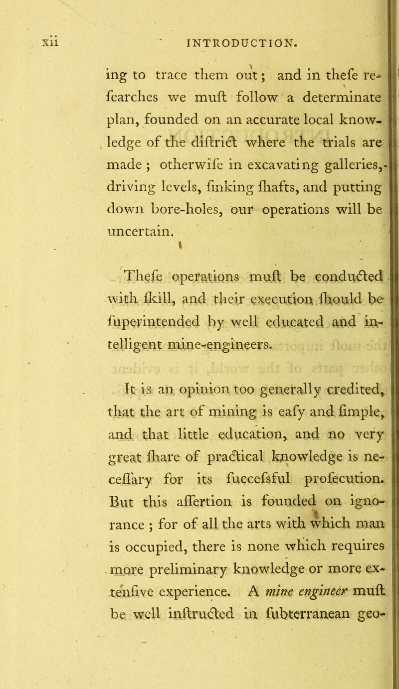 ing to trace them out; and in thefe re- fearches we muft follow a determinate plan, founded on an accurate local know- ledge of the diftri^t where the trials are made ; other wife in excavating galleries,- driving levels, linking lhafts, and putting down bore-holes, our operations will be uncertain. j i Thefe operations muft be conduced with fkill, and their execution fhould be fuperintended by well educated and in- telligent mine-engineers. It is an opinion too generally credited, that the art of mining is eafy and limple, and that little education, and no very great lhare of practical knowledge is ne- ceffary for its fuccefsful profecution. But this affertion is founded on igno- I ranee ; for of all the arts with which man is occupied, there is none which requires more preliminary knowledge or more ex- j tenfive experience. A mine engineer muft | be well inftruded in fubterranean geo-